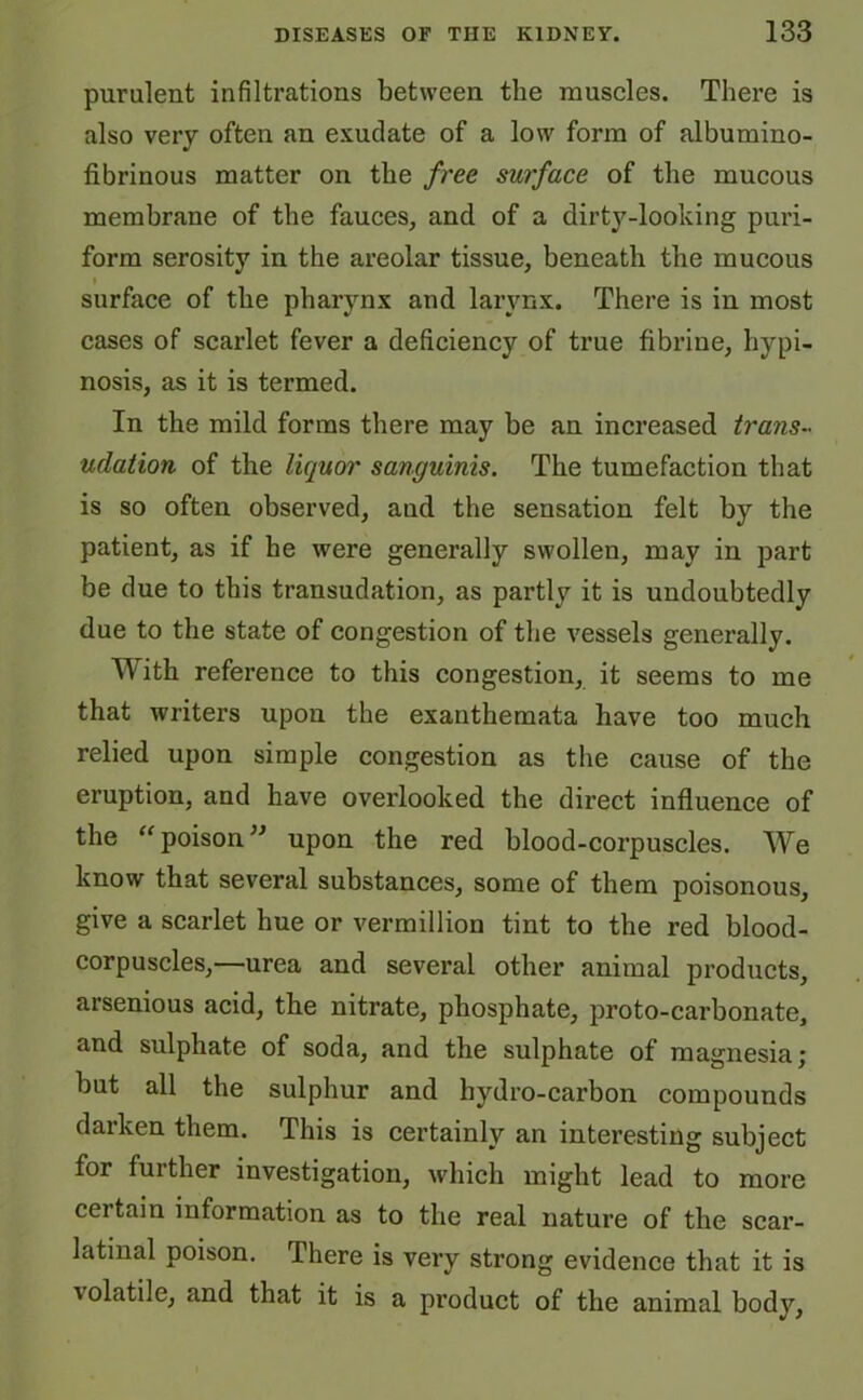 purulent infiltrations between the muscles. There is also very often an exudate of a low form of albumino- fibrinous matter on the free surface of the mucous membrane of the fauces, and of a dirty-looking puri- form serosity in the areolar tissue, beneath the mucous surface of the pharynx and larynx. There is in most cases of scarlet fever a deficiency of true fibrine, hypi- nosis, as it is termed. In the mild forms there may be an increased trans- udation of the liquor sanguinis. The tumefaction that is so often observed, and the sensation felt by the patient, as if he were generally swollen, may in part be due to this transudation, as partly it is undoubtedly due to the state of congestion of the vessels generally. With reference to this congestion, it seems to me that writers upon the exanthemata have too much relied upon simple congestion as the cause of the eruption, and have overlooked the direct influence of the “poison” upon the red blood-corpuscles. We know that several substances, some of them poisonous, give a scarlet hue or vermillion tint to the red blood- corpuscles,—urea and several other animal products, arsenious acid, the nitrate, phosphate, proto-carbonate, and sulphate of soda, and the sulphate of magnesia; but all the sulphur and hydro-carbon compounds darken them. This is certainly an interesting subject for further investigation, which might lead to more certain information as to the real nature of the scar- latinal poison. There is very strong evidence that it is volatile, and that it is a product of the animal body,