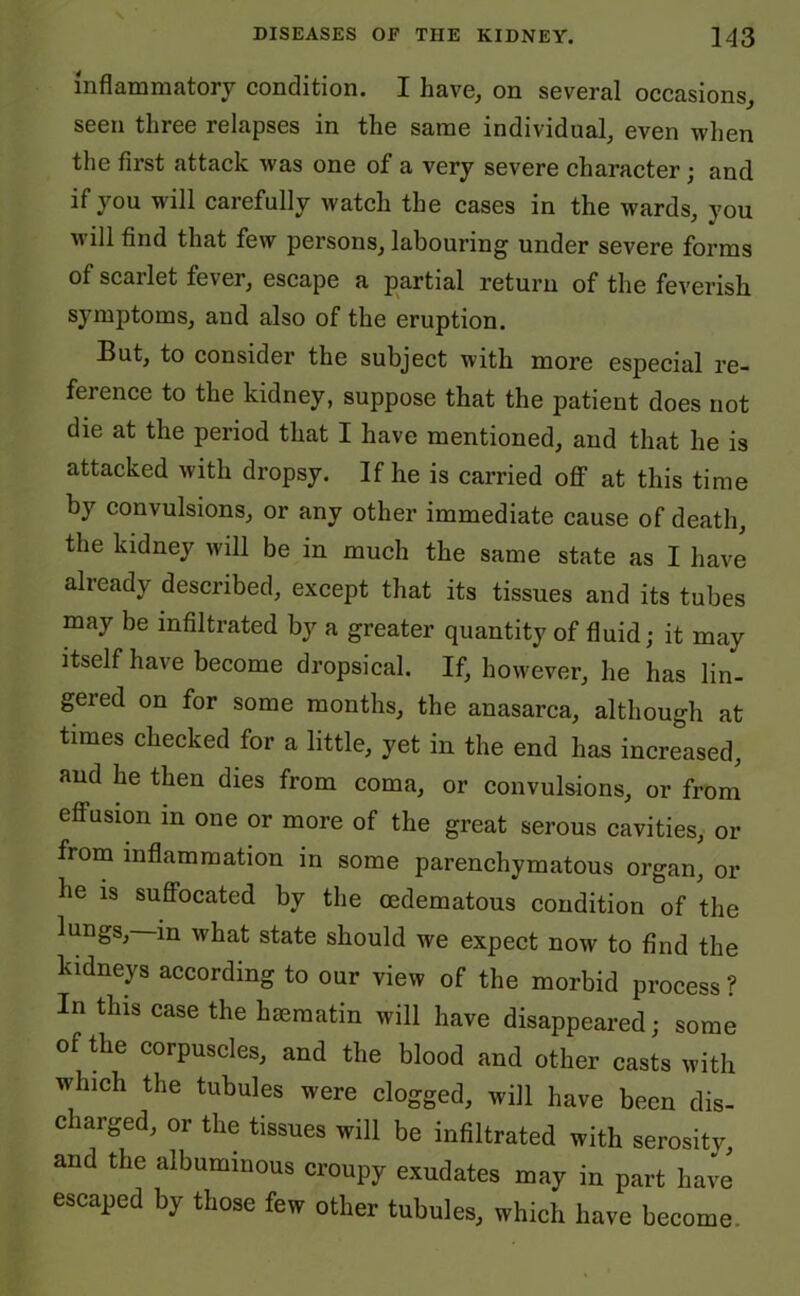 inflammatory condition. I have, on several occasions, seen three relapses in the same individual, even when the first attack was one of a very severe character; and if you will carefully watch the cases in the wards, you will find that few persons, labouring under severe forms of scarlet fever, escape a partial return of the feverish symptoms, and also of the eruption. But, to consider the subject with more especial re- ference to the kidney, suppose that the patient does not die at the period that I have mentioned, and that he is attacked with dropsy. If he is carried off at this time by convulsions, or any other immediate cause of death, the kidney will be in much the same state as I have already described, except that its tissues and its tubes may be infiltrated by a greater quantity of fluid; it may itself have become dropsical. If, however, he has lin- gered on for some months, the anasarca, although at times checked for a little, yet in the end has increased, aud he then dies from coma, or convulsions, or from effusion in one or more of the great serous cavities, or from inflammation in some parenchymatous organ, or be is suffocated by the oedematous condition of the lungs, in what state should we expect now to find the kidneys according to our view of the morbid process? In this case the haematin will have disappeared; some of the corpuscles, and the blood and other casts with which the tubules were clogged, will have been dis- charged, or the tissues will be infiltrated with serosity, and the albuminous croupy exudates may in part have escaped by those few other tubules, which have become.