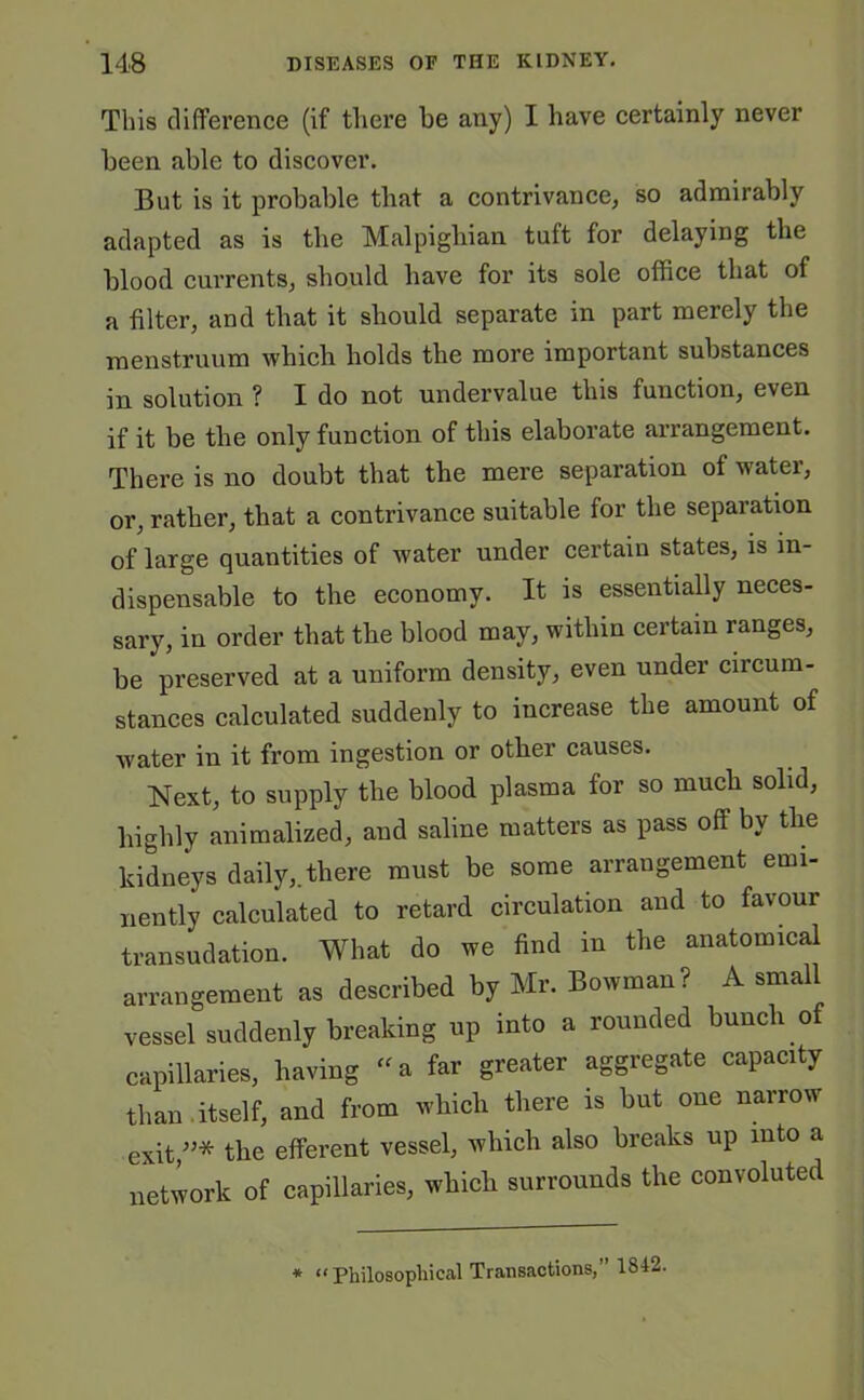 This difference (if there he any) I have certainly never been able to discover. But is it probable that a contrivance, so admirably adapted as is the Malpighian tuft for delaying the blood currents, should have for its sole office that of a filter, and that it should separate in part merely the menstruum which holds the more important substances in solution ? I do not undervalue this function, even if it be the only function of this elaborate arrangement. There is no doubt that the mere separation of water, or, rather, that a contrivance suitable for the separation of large quantities of water under certain states, is in- dispensable to the economy. It is essentially neces- sary, in order that the blood may, within certain ranges, be preserved at a uniform density, even under circum- stances calculated suddenly to increase the amount of water in it from ingestion or other causes. Next, to supply the blood plasma for so much solid, highly animalized, and saline matters as pass oft by the kidneys daily,, there must be some arrangement emi- nently calculated to retard circulation and to favour transudation. What do we find in the anatomical arrangement as described by Mr. Bowman? A small vessel suddenly breaking up into a rounded bunch of capillaries, having “ a far greater aggregate capacity than .itself, and from which there is but one narrow exit/5* the efferent vessel, which also breaks up into a network of capillaries, which surrounds the convoluted * “Philosophical Transactions,” 1842.