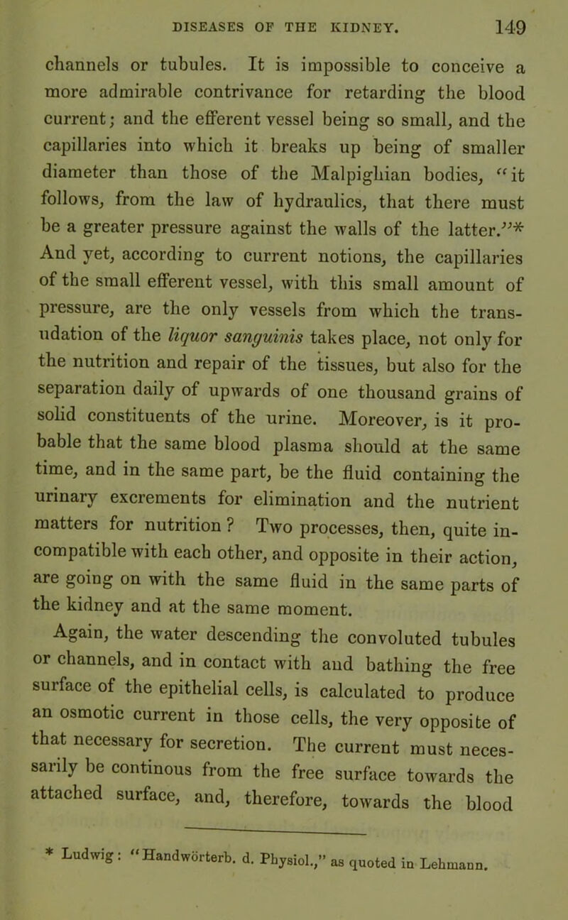 channels or tubules. It is impossible to conceive a more admirable contrivance for retarding the blood current; and the efferent vessel being so small, and the capillaries into which it breaks up being of smaller diameter than those of the Malpighian bodies, “it follows, from the law of hydraulics, that there must be a greater pressure against the walls of the latter.-’-’* And yet, according to current notions, the capillaries of the small efferent vessel, with this small amount of pressure, are the only vessels from which the trans- udation of the liquor sanguinis takes place, not only for the nutrition and repair of the tissues, but also for the separation daily of upwards of one thousand grains of solid constituents of the urine. Moreover, is it pro- bable that the same blood plasma should at the same time, and in the same part, be the fluid containing the urinary excrements for elimination and the nutrient matters for nutrition ? Two processes, then, quite in- compatible with each other, and opposite in their action, are going on with the same fluid in the same parts of the kidney and at the same moment. Again, the wrater descending the convoluted tubules or channels, and in contact with and bathing the free surface of the epithelial cells, is calculated to produce an osmotic current in those cells, the very opposite of that necessary for secretion. The current must neces- sarily be continous from the free surface towards the attached surface, and, therefore, towards the blood * Ludwig : “Handworterb. d. Physiol.,” as quoted in Lehuiann.