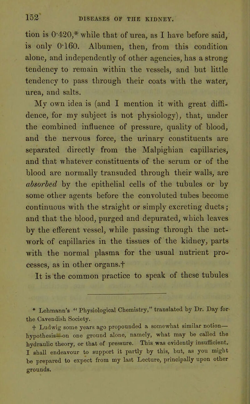 tion is 0420,* while that of urea, as I have before said, is only O'160. Albumen, then, from this condition alone, and independently of other agencies, has a strong tendency to remain within the vessels, and but little tendency to pass through their coats with the water, urea, and salts. My own idea is (and I mention it with great diffi- dence, for my subject is not physiology), that, under the combined influence of pressure, quality of blood, and the nervous force, the urinary constituents are separated directly from the Malpighian capillaries, and that whatever constituents of the serum or of the blood are normally transuded through their walls, are absorbed by the epithelial cells of the tubules or by some other agents before the convoluted tubes become continuous with the straight or simply excreting ducts; and that the blood, purged and depurated, which leaves by the efferent vessel, while passing through the net- work of capillaries in the tissues of the kidney, parts with the normal plasma for the usual nutrient pro- cesses, as in other organs.f It is the common practice to speak of these tubules * Lehmann’s “ Physiological Chemistry,” translated by Dr. Day for the Cavendish Society. *(• Ludwig some years ago propounded a somewhat similar notion— hypothesis—on one ground alone, namely, what may he called the hydraulic theory, or that of pressure. This was evidently insufficient. I shall endeavour to support it partly by this, but, as you might he prepared to expect from my last Lecture, principally upon other grounds.