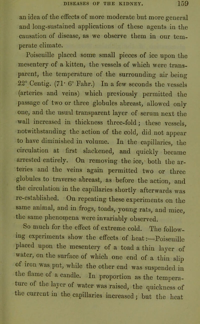 an idea of the effects of more moderate but more general and long-sustained applications of these agents in the causation of disease, as we observe them in our tem- perate climate. Poiseuille placed some small pieces of ice upon the mesentery of a kitten, the vessels of which were trans- parent, the temperature of the surrounding air being 22° Centig. (71 • 6° Fahr.) In a few seconds the vessels (arteries and veins) which previously permitted the passage of two or three globules abreast, allowed only one, and the usual transparent layer of serum next the wall increased in thickness three-fold; these vessels, notwithstanding the action of the cold, did not appear to have diminished in volume. In the capillaries, the circulation at first slackened, and quickly became arrested entirely. On removing the ice, both the ar- teries and the veins again permitted two or three globules to traverse abreast, as before the action, and the ciiculation in the capillaries shortly afterwards was re-established. On repeating these experiments on the same animal, and in frogs, toads, young rats, and mice, the same phenomena were invariably observed. So much for the effect of extreme cold. The follow- ing experiments show the effects of heatPoiseuille placed upon the mesentery of a toad a thin layer of water, on the surface of which one end of a thin slip of iron was put, while the other end was suspended in the flame of a candle. In proportion as the tempera- ture of the layer of water was raised, the quickness of the current in the capillaries increased; but the heat