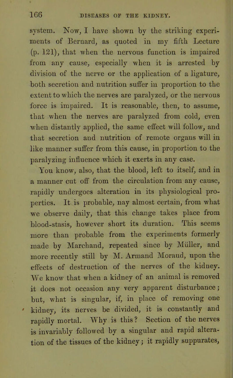 1G6 system. Now, I have shown by the striking experi- ments of Bernard, as quoted in my fifth Lecture (p. 121), that when the nervous function is impaired from any cause, especially when it is arrested by division of the nerve or the application of a ligature, both secretion and nutrition suffer in proportion to the extent to which the nerves are paralyzed, or the nervous force is impaired. It is reasonable, then, to assume, that when the nerves are paralyzed from cold, even when distantly applied, the same effect will follow, and that secretion and nutrition of remote organs will in like manner suffer from this cause, in proportion to the paralyzing influence which it exerts in any case. You know, also, that the blood, left to itself, and in a manner cut off from the circulation from any cause, rapidly undergoes alteration in its physiological pro- perties. It is probable, nay almost certain, from what we observe daily, that this change takes place from blood-stasis, however short its duration. This seems more than probable from the experiments formerly made by Marchand, repeated since by Muller, and more recently still by M. Armand Moraud, upon the effects of destruction of the nerves of the kidney. We know that when a kidney of an animal is removed it does not occasion any very apparent disturbance; but, what is singular, if, in place of removing one ' kidney, its nerves be divided, it is constantly and rapidly mortal. Why is this ? Section of the nerves is invariably followed by a singular and rapid altera- tion of the tissues of the kidney; it rapidly suppurates.