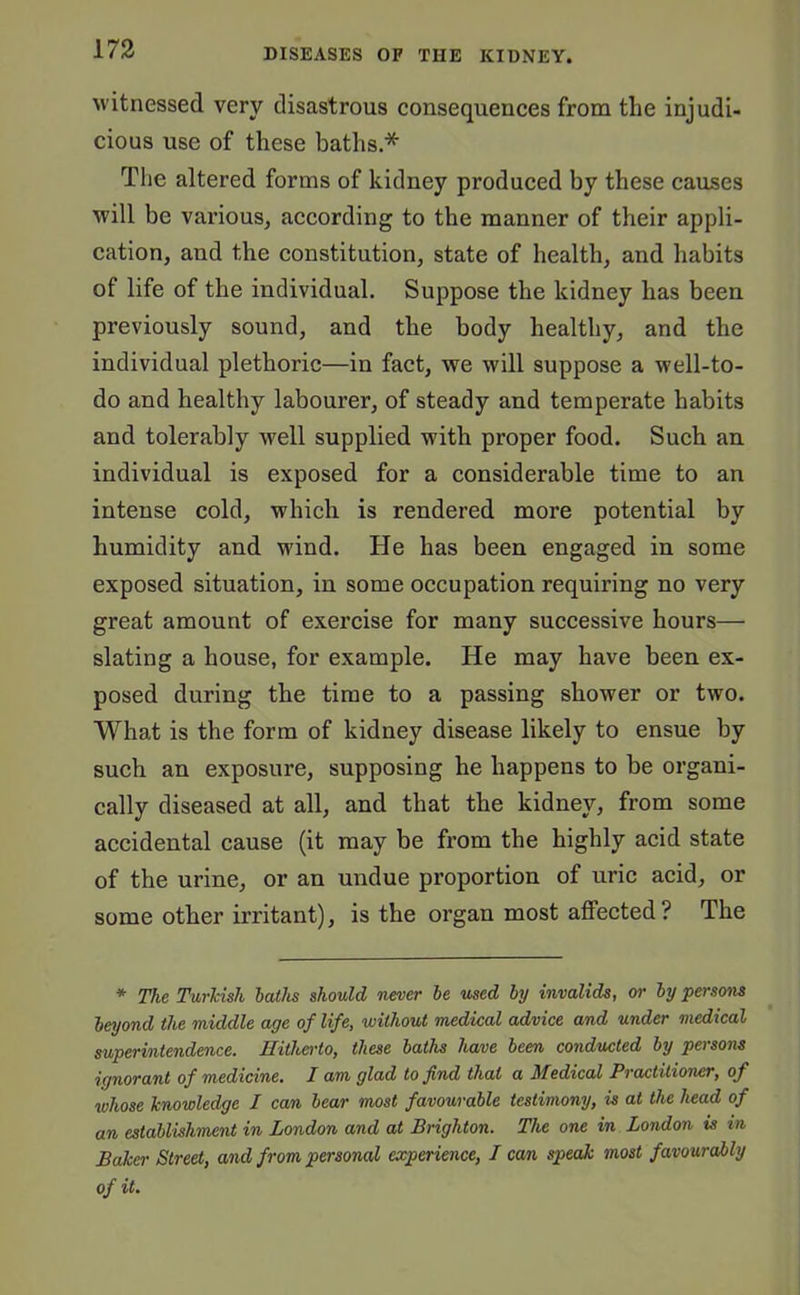 witnessed very disastrous consequences from the injudi- cious use of these baths * The altered forms of kidney produced by these causes will be various, according to the manner of their appli- cation, and the constitution, state of health, and habits of life of the individual. Suppose the kidney has been previously sound, and the body healthy, and the individual plethoric—in fact, we will suppose a well-to- do and healthy labourer, of steady and temperate habits and tolerably well supplied with proper food. Such an individual is exposed for a considerable time to an intense cold, which is rendered more potential by humidity and wind. He has been engaged in some exposed situation, in some occupation requiring no very great amount of exercise for many successive hours— slating a house, for example. He may have been ex- posed during the time to a passing shower or two. What is the form of kidney disease likely to ensue by such an exposure, supposing he happens to be organi- cally diseased at all, and that the kidney, from some accidental cause (it may be from the highly acid state of the urine, or an undue proportion of uric acid, or some other irritant), is the organ most affected? The * The Turkish baths should never be used by invalids, or by persons beyond the middle age of life, without medical advice and under medical superintendence. Hitherto, these baths have been conducted by persons ignorant of medicine. I am glad to find that a Medical Practitioner, of whose knowledge I can bear most favourable testimony, is at the head of an establishment in London and at Brighton. The one in London is in Baker Street, and from personal experience, I can speak most favourably of it.