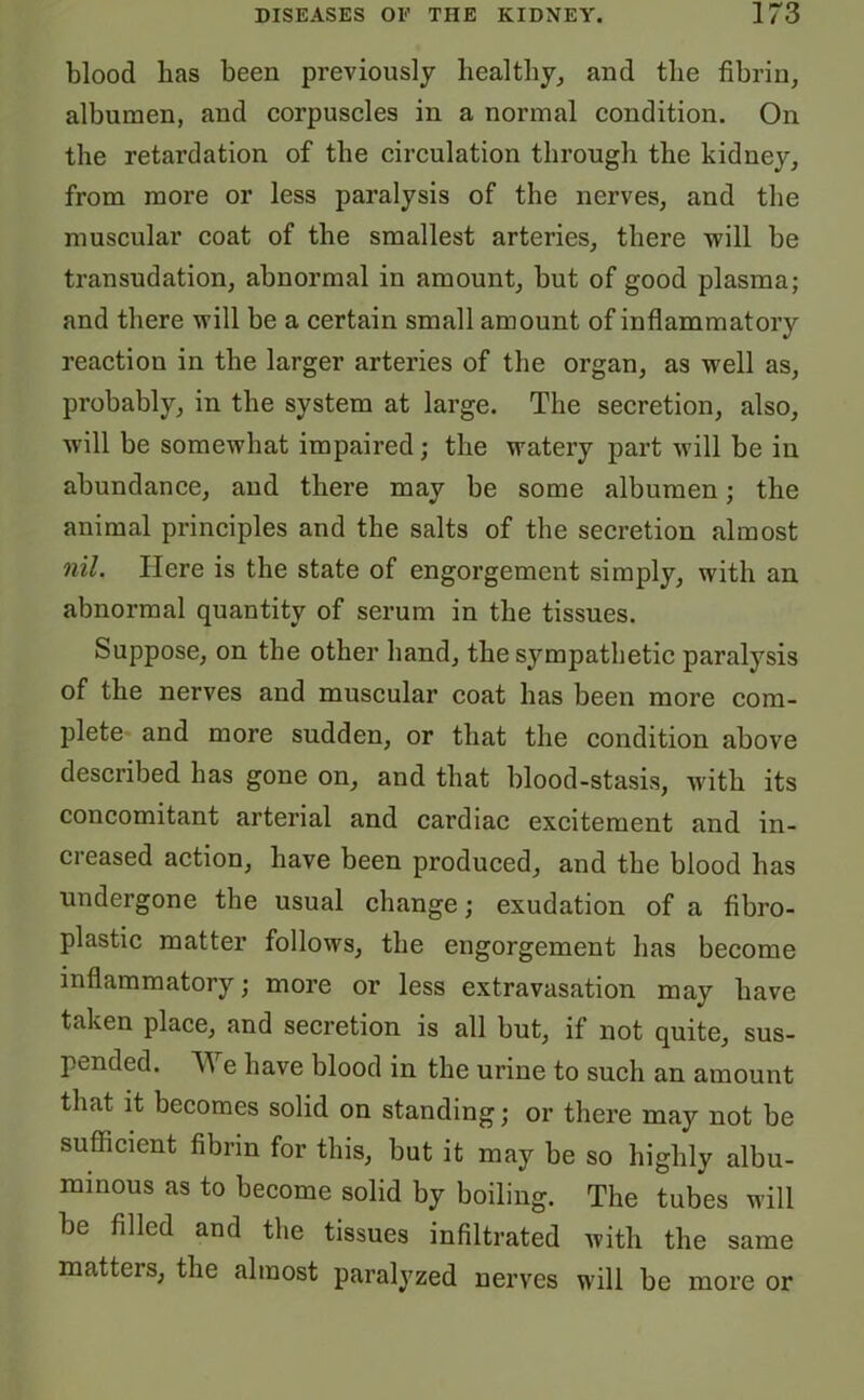blood lias been previously healthy, and the fibrin, albumen, and corpuscles in a normal condition. On the retardation of the circulation through the kidney, from more or less paralysis of the nerves, and the muscular coat of the smallest arteries, there will be transudation, abnormal in amount, but of good plasma; and there will be a certain small amount of inflammatory reaction in the larger arteries of the organ, as well as, probably, in the system at large. The secretion, also, will be somewhat impaired; the watery part will be in abundance, and there may be some albumen; the animal principles and the salts of the secretion almost nil. Here is the state of engorgement simply, with an abnormal quantity of serum in the tissues. Suppose, on the other band, the sympathetic paralysis of the nerves and muscular coat has been more com- plete and more sudden, or that the condition above described has gone on, and that blood-stasis, with its concomitant arterial and cardiac excitement and in- creased action, have been produced, and the blood has undergone the usual change; exudation of a fibro- plastic matter follows, the engorgement has become inflammatory; more or less extravasation may have taken place, and secretion is all but, if not quite, sus- pended. We have blood in the urine to such an amount that it becomes solid on standing; or there may not be sufficient fibrin for this, but it may be so highly albu- minous as to become solid by boiling. The tubes will be filled and the tissues infiltrated with the same matters, the almost paralyzed nerves will be more or