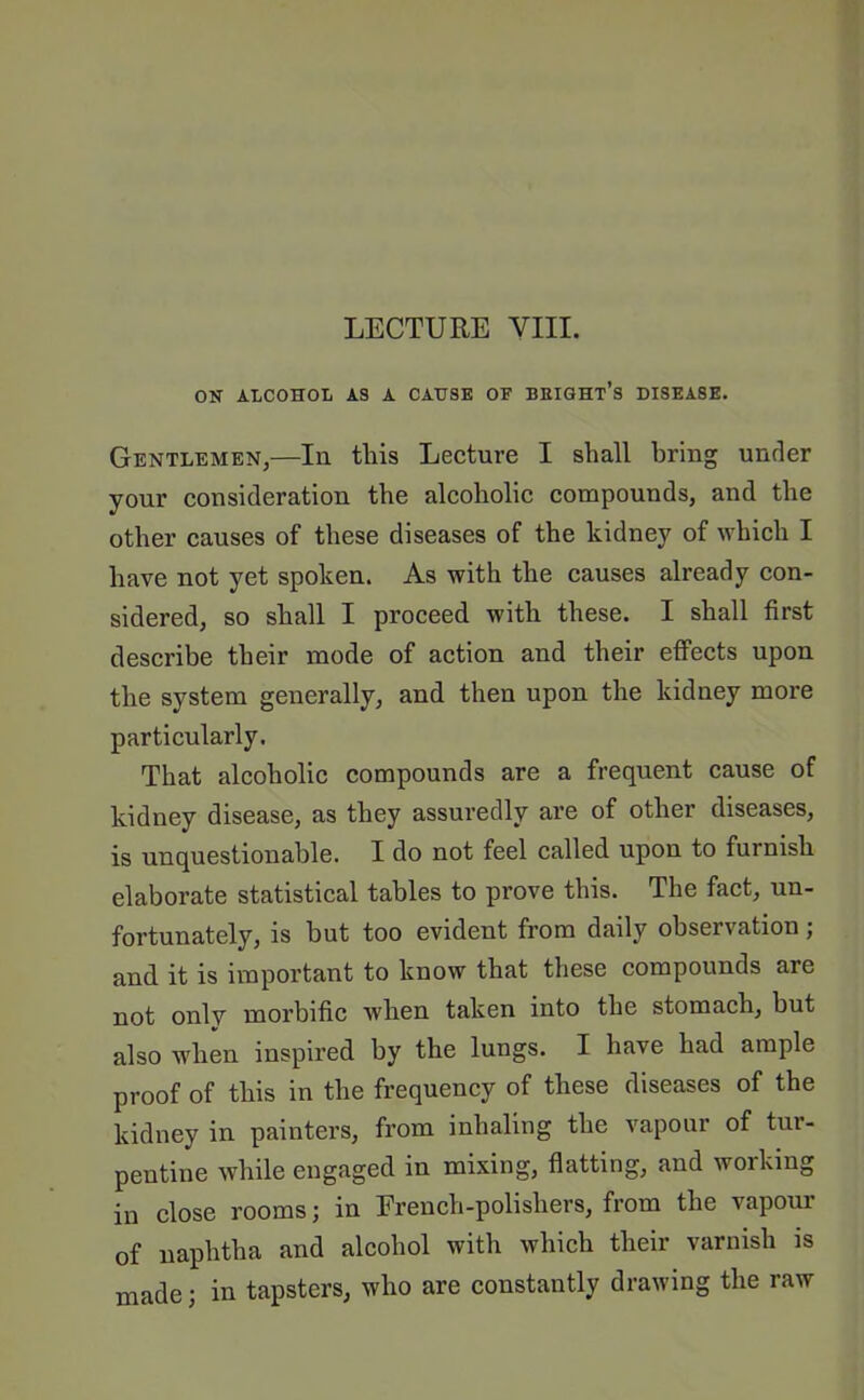 LECTURE VIII. ON ALCOHOL AS A CAUSE OF BEIGHT’s DISEASE. Gentlemen,—In this Lecture I shall bring under your consideration the alcoholic compounds, and the other causes of these diseases of the kidney of which I have not yet spoken. As with the causes already con- sidered, so shall I proceed with these. I shall first describe their mode of action and their effects upon the system generally, and then upon the kidney more particularly. That alcoholic compounds are a frequent cause of kidney disease, as they assuredly are of other diseases, is unquestionable. I do not feel called upon to furnish elaborate statistical tables to prove this. The fact, un- fortunately, is but too evident from daily observation; and it is important to know that these compounds are not onlv morbific when taken into the stomach, but also when inspired by the lungs. I have had ample proof of this in the frequency of these diseases of the kidney in painters, from inhaling the vapour of tur- pentine while engaged in mixing, flatting, and working in close rooms; in Erench-polisliers, from the vapour of naphtha and alcohol with which their varnish is made; in tapsters, who are constantly drawing the raw