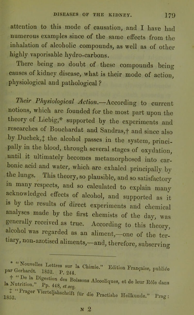 attention to this mode of causation, and I have had numerous examples since of the same effects from the inhalation of alcoholic compounds, as well as of other highly vaporisable hydro-carbons. There being no doubt of these compounds being causes of kidney disease, what is their mode of action, physiological and pathological ? Their Physiological Action.—According to current notions, which are founded for the most part upon the theory of Liebig* supported by the experiments and researches of Bouchardat and Sandras,f and since also by Duchek,J the alcohol passes in the system, princi- pally in the blood, through several stages of oxydation, until it ultimately becomes metamorphosed into car- bonic acid and water, which are exhaled principally by the lungs. This theory, so plausible, and so satisfactory in many respects, and so calculated to explain many acknowledged effects of alcohol, and supported as it is by the results of direct experiments and chemical analyses made by the first chemists of the day, was generally received as true. According to this theory, alcohol was regarded as an aliment,—one of the ter- tiary, non-azotised aliments,-and, therefore, subserving “Nouvelles Lettres par Gerhardt. 1852. P. sur la Chimie.” 244. Edition Franfaise, publiee la NutriL^>D Pp!iVeLfy01880118 AIC°°liqUe8’ et de leUr E61e daD3 18k'‘P”gerViertet',fc die Heilkunde.” Pr„s :