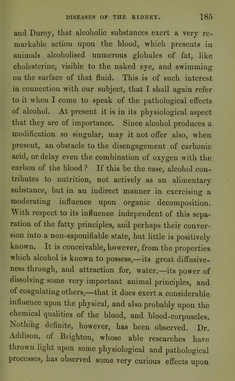 and Duroy, that alcoholic substances exert a very re- markable action upon the blood, which presents in animals alcoholised numerous globules of fat, like cholesterine, visible to the naked eye, and swimming on the surface of that fluid. This is of such interest in connection with our subject, that I shall again refer to it when I come to speak of the pathological effects of alcohol. At present it is in its physiological aspect that they are of importance. Since alcohol produces a modification so singular, may it not offer also, when present, an obstacle to the disengagement of carbonic acid, or delay even the combination of oxygen with the carbon of the blood ? If this be the case, alcohol con- tributes to nutrition, not actively as an alimentary substance, but in an indirect manner in exercising a moderating influence upon organic decomposition. With respect to its influence independent of this sepa- ration of the fatty principles, aud perhaps their conver- sion into a non-saponifiable state, but little is positively known. It is conceivable, however, from the properties which alcohol is known to possess,—its great diffusive- ness through, and attraction for, water,—its power of dissolving some very important animal principles, and of coagulating others,—that it does exert a considerable influence upon the physical, and also probably upon the chemical qualities of the blood, and blood-corpuscles. Nothing definite, however, has been observed. Dr. Addison, of Brighton, whose able researches have thrown light upon some physiological and pathological processes, has observed some very curious effects upon