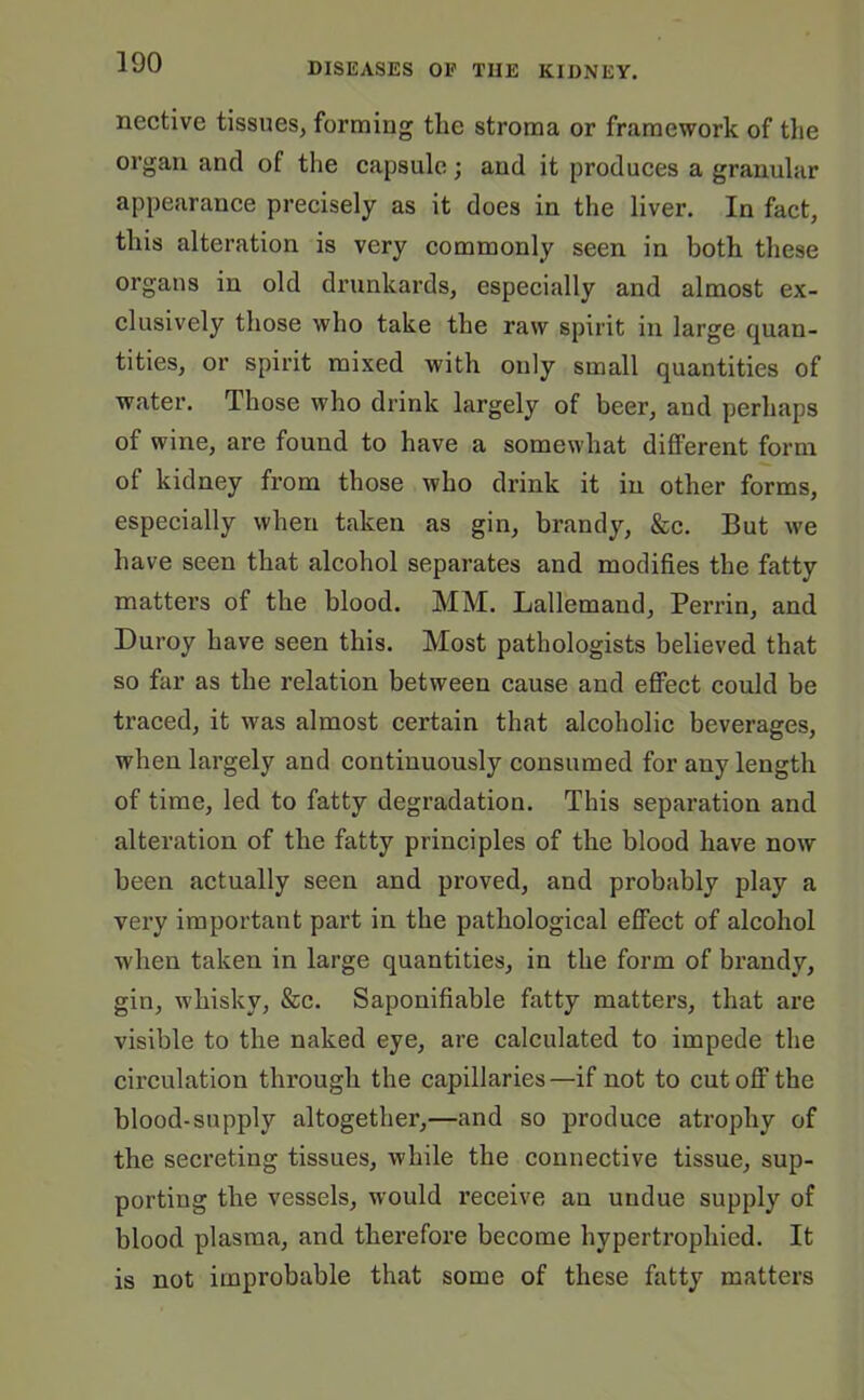 nective tissues, forming the stroma or framework of the organ and of the capsule; and it produces a granular appearance precisely as it does in the liver. In fact, this alteration is very commonly seen in both these organs in old drunkards, especially and almost ex- clusively those who take the raw spirit in large quan- tities, or spirit mixed with only small quantities of water. Those who drink largely of beer, and perhaps of wine, are found to have a somewhat different form of kidney from those who drink it in other forms, especially when taken as gin, brandy, &c. But we have seen that alcohol separates and modifies the fatty matters of the blood. MM. Lallemand, Perrin, and Duroy have seen this. Most pathologists believed that so far as the relation between cause and effect could be traced, it was almost certain that alcoholic beverages, when largely and continuously consumed for any length of time, led to fatty degradation. This separation and alteration of the fatty principles of the blood have now been actually seen and proved, and probably play a very important part in the pathological effect of alcohol when taken in large quantities, in the form of brandy, gin, whisky, &c. Saponifiable fatty matters, that are visible to the naked eye, are calculated to impede the circulation through the capillaries—if not to cut off the blood-supply altogether,—and so produce atrophy of the secreting tissues, while the connective tissue, sup- porting the vessels, would receive an undue supply of blood plasma, and therefore become hypertrophied. It is not improbable that some of these fatty matters