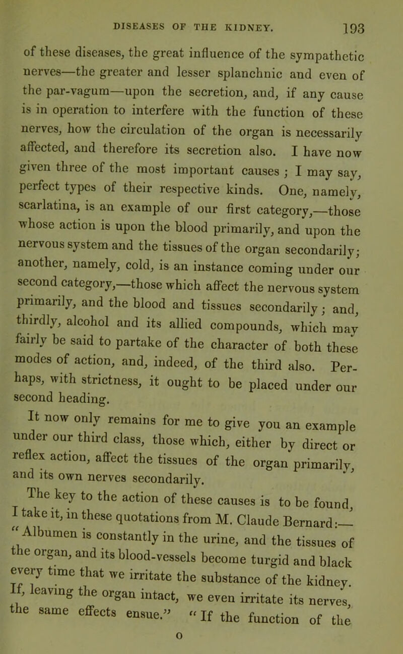 of these diseases, the great influence of the sympathetic nerves—the greater and lesser splanchnic and even of the par-vagum—upon the secretion, and, if any cause is in operation to interfere with the function of these nei ves, how the circulation of the organ is necessarily affected, and therefore its secretion also. I have now given three of the most important causes ; I may say, perfect types of their respective kinds. One, namely, scarlatina, is an example of our first category,—those whose action is upon the blood primarily, and upon the nervous system and the tissues of the organ secondarily; another, namely, cold, is an instance coming under our second category,—those which affect the nervous system primarily, and the blood and tissues secondarily; and, thirdly, alcohol and its allied compounds, which may faiilv be said to partake of the character of both these modes of action, and, indeed, of the third also. Per- haps, with strictness, it ought to be placed under our second heading. It now only remains for me to give you an example under our third class, those which, either by direct or reflex action, affect the tissues of the organ primarily, and its own nerves secondarily. The key to the action of these causes is to be found, I take it, in these quotations from M. Claude Bernard “ Mbumen is constantly in the urine, and the tissues of e organ, and its blood-vessels become turgid and black every time that we irritate the substance of the kidney. ' leaving the organ intact, we even irritate its nerves the same effects ensue.- “ If the function of the o