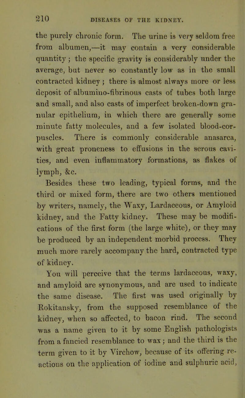 the purely chronic form. The urine is very seldom free from albumen,—it may contain a very considerable quantity; the specific gravity is considerably under the average, but never so constantly low as in the small contracted kidney ; there is almost always more or less deposit of albumino-fibrinous casts of tubes both large and small, and also casts of imperfect broken-down gra- nular epithelium, in which there are generally some minute fatty molecules, and a few isolated blood-cor- puscles. There is commonly considerable anasarca, with great proneness to effusions in the serous cavi- ties, and even inflammatory formations, as flakes of lymph, &c. Besides these two leading, typical forms, and the third or mixed form, there are two others mentioned by writers, namely, the Waxy, Lardaceous, or Amyloid kidney, and the Fatty kidney. These may be modifi- cations of the first form (the large white), or tliey may be produced by an independent morbid process. They much more rarely accompany the hard, contracted type of kidney. You will perceive that the terms lardaceous, waxy, and amyloid are synonymous, and are used to indicate the same disease. The first was used originally by Rokitansky, from the supposed resemblance of the kidney, when so affected, to bacon rind. The second was a name given to it by some English pathologists from a fancied resemblance to wax; and the third is the term given to it by Virchow, because of its offering re- actions on the application of iodine and sulphuric acid,