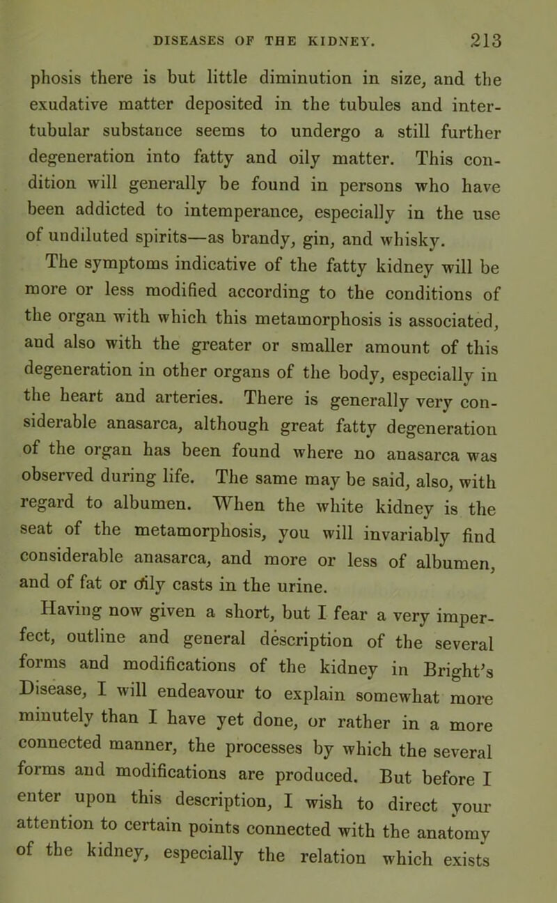 phosis there is but little diminution in size, and the exudative matter deposited in the tubules and inter- tubular substance seems to undergo a still further degeneration into fatty and oily matter. This con- dition will generally be found in persons who have been addicted to intemperance, especially in the use of undiluted spirits—as brandy, gin, and whisky. The symptoms indicative of the fatty kidney will be more or less modified according to the conditions of the organ with which this metamorphosis is associated, and also with the greater or smaller amount of this degeneration in other organs of the body, especially in the heart and arteries. There is generally very con- siderable anasarca, although great fatty degeneration of the oi gan has been found where no anasarca was observed during life. The same may be said, also, with regard to albumen. When the white kidney is the seat of the metamorphosis, you will invariably find considerable anasarca, and more or less of albumen, and of fat or cfily casts in the urine. Having now given a short, but I fear a very imper- fect, outline and general description of the several forms and modifications of the kidney in Bright’s Disease, I will endeavour to explain somewhat more minutely than I have yet done, or rather in a more connected manner, the processes by which the several forms and modifications are produced. But before I enter upon this description, I wish to direct your attention to certain points connected with the anatomy of the kidney, especially the relation which exists