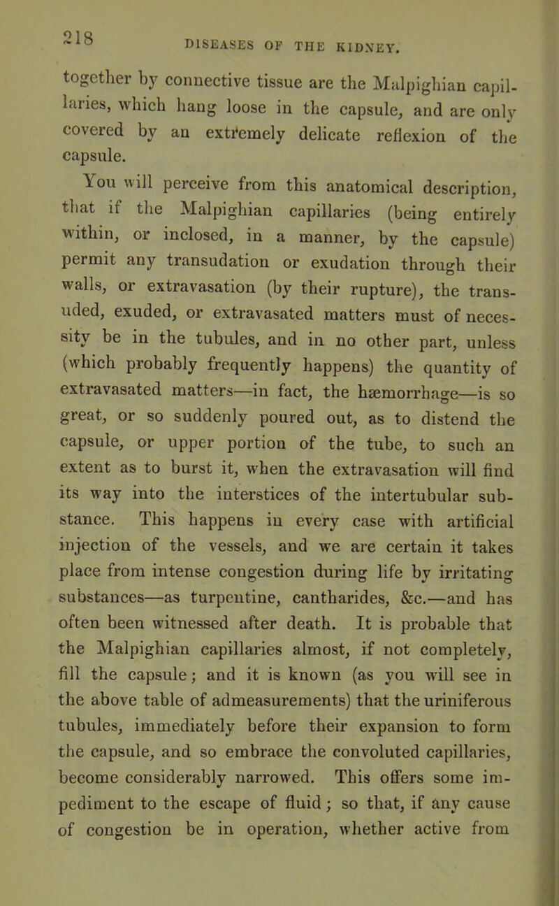 diseases of the kidney. together by connective tissue are the Malpighian capil- i.uies, which hang loose in the capsule, and are only covered by an extremely delicate reflexion of the capsule. \ou will perceive from this anatomical description, that if the Malpighian capillaries (being entirely within, or inclosed, in a manner, by the capsule) permit any transudation or exudation through their walls, or extravasation (by their rupture), the trans- uded, exuded, or extravasated matters must of neces- sity be in the tubules, and in no other part, unless (which probably frequently happens) the quantity of extravasated matters—in fact, the haemorrhage—is so great, or so suddenly poured out, as to distend the capsule, or upper portion of the tube, to such an extent as to burst it, when the extravasation will find its way into the interstices of the intertubular sub- stance. This happens in every case with artificial injection of the vessels, and we are certain it takes place from intense congestion during life by irritating substances—as turpentine, cantharides, &e.—and has often been witnessed after death. It is probable that the Malpighian capillaries almost, if not completely, fill the capsule; and it is known (as you will see in the above table of admeasurements) that the uriniferous tubules, immediately before their expansion to form the capsule, and so embrace the convoluted capillaries, become considerably narrowed. This offers some im- pediment to the escape of fluid ; so that, if any cause of congestion be in operation, whether active from