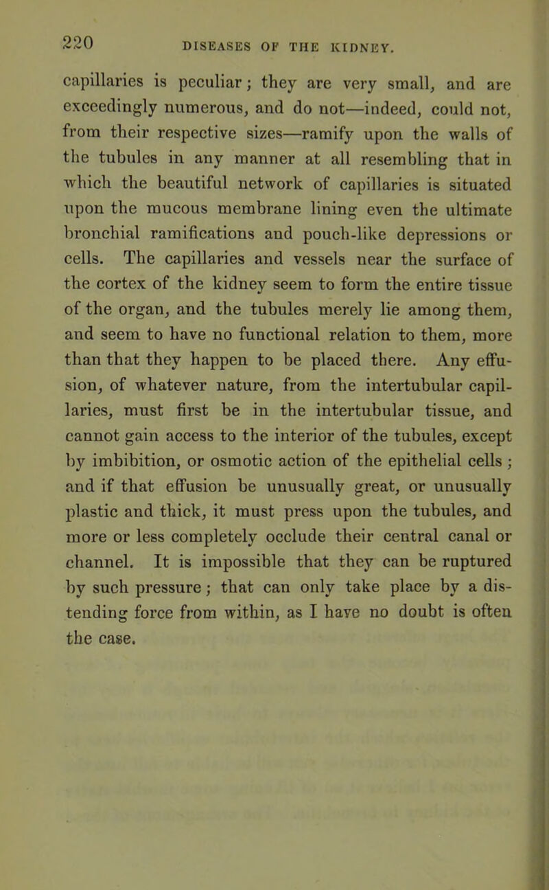 capillaries is peculiar; they are very small, and are exceedingly numerous, and do not—indeed, could not, from their respective sizes—ramify upon the walls of the tubules in any manner at all resembling that in which the beautiful network of capillaries is situated upon the mucous membrane lining even the ultimate bronchial ramifications and pouch-like depressions or cells. The capillaries and vessels near the surface of the cortex of the kidney seem to form the entire tissue of the organ, and the tubules merely lie among them, and seem to have no functional relation to them, more than that they happen to be placed there. Any effu- sion, of whatever nature, from the intertubular capil- laries, must first be in the intertubular tissue, and cannot gain access to the interior of the tubules, except by imbibition, or osmotic action of the epithelial cells ; and if that effusion be unusually great, or unusually plastic and thick, it must press upon the tubules, and more or less completely occlude their central canal or channel. It is impossible that they can be ruptured by such pressure; that can only take place by a dis- tending force from within, as I have no doubt is often the case.