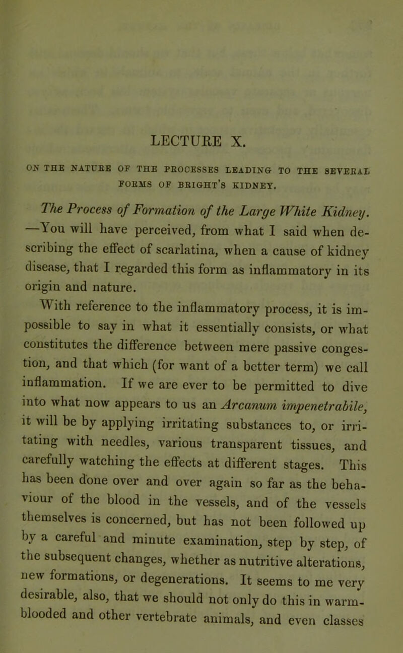 LECTURE X. ON THE NATURE OF THE PBOCESSES LEADING TO THE SEVEEAL FOBMS OF BRIGHT’S KIDNEY. The Process of Formation of the Large White Kidney. —lou will have perceived, from what I said when de- scribing the effect of scarlatina, when a cause of kidney disease, that I regarded this form as inflammatory in its origin and nature. ith reference to the inflammatory process, it is im- possible to say in what it essentially consists, or what constitutes the difference between mere passive conges- tion, and that which (for want of a better term) we call inflammation. If we are ever to be permitted to dive into what now appears to us an Arcanum impenetrabile, it will be by applying irritating substances to, or irri- tating with needles, various transparent tissues, and carefully watching the effects at different stages. This has been done over and over again so far as the beha- viour of the blood in the vessels, and of the vessels themselves is concerned, but has not been followed up by a careful and minute examination, step by step, of the subsequent changes, whether as nutritive alterations, new formations, or degenerations. It seems to me very desiiable, also, that we should not only do this in warm- blooded and other vertebrate animals, and even classes