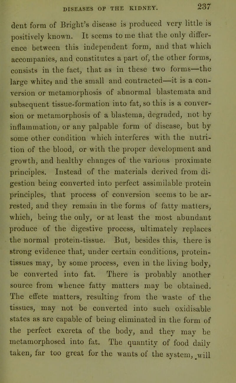 dent form of Brights disease is produced very little is positively known. It seems to me that the only differ- ence between this independent form, and that which accompanies, and constitutes a part of, the other forms, consists in the fact, that as in these two forms—the large whitej and the small and contracted—it is a con- version or metamorphosis of abnormal blastemata and subsequent tissue-formation into fat, so this is a conver- sion or metamorphosis of a blastema, degraded, not by inflammation, or any palpable form of disease, but by some other condition which interferes with the nutri- tion of the blood, or with the proper development and growth, and healthy changes of the various proximate principles. Instead of the materials derived from di- gestion being converted into perfect assimilable protein principles, that process of conversion seems to be ar- rested, and they remain in the forms of fatty matters, which, being the only, or at least the most abundant produce of the digestive process, ultimately replaces the normal protein-tissue. But, besides this, there is strong evidence that, under certain conditions, protein- tissues may, by some process, even in the living body, be converted into fat. There is probably another source from whence fatty matters may be obtained. The effete matters, resulting from the waste of the tissues, may not be converted into such oxidisable states as are capable of being eliminated in the form of the perfect excreta of the body, and they may be metamorphosed into fat. The quantity of food daily taken, far too great for the wants of the system, will