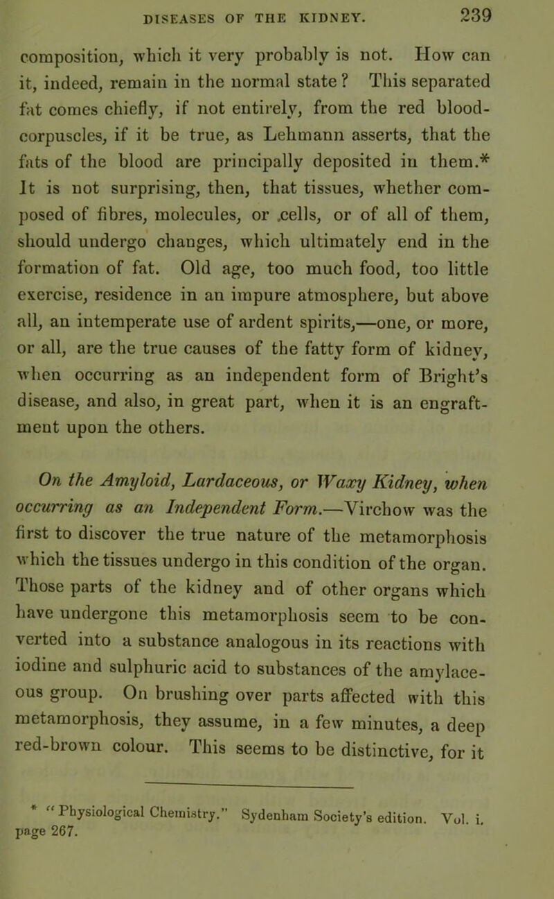 composition, which it very probably is not. How can it, indeed, remain in the normal state ? This separated fat conies chiefly, if not entirely, from the red blood- corpuscles, if it be true, as Lehmann asserts, that the fats of the blood are principally deposited in them.* It is not surprising, then, that tissues, whether com- posed of fibres, molecules, or .cells, or of all of them, should undergo changes, which ultimately end in the formation of fat. Old age, too much food, too little exercise, residence in an impure atmosphere, but above all, an intemperate use of ardent spirits,—one, or more, or all, are the true causes of the fatty form of kidney, when occurring as an independent form of Bright’s disease, and also, in great part, when it is an engraft- ineut upon the others. On the Amyloid, Lardaceous, or Waxy Kidney, when occurring as an Independent Form.—Virchow was the first to discover the true nature of the metamorphosis which the tissues undergo in this condition of the organ. Those parts of the kidney and of other organs which have undergone this metamorphosis seem to be con- verted into a substance analogous in its reactions with iodine and sulphuric acid to substances of the amylace- ous group. On brushing over parts affected with this metamorphosis, they assume, in a few minutes, a deep red-brown colour. This seems to be distinctive, for it * “ Physiological Chemistry.’’ page 267. Sydenham Society’s edition. Yol. i.