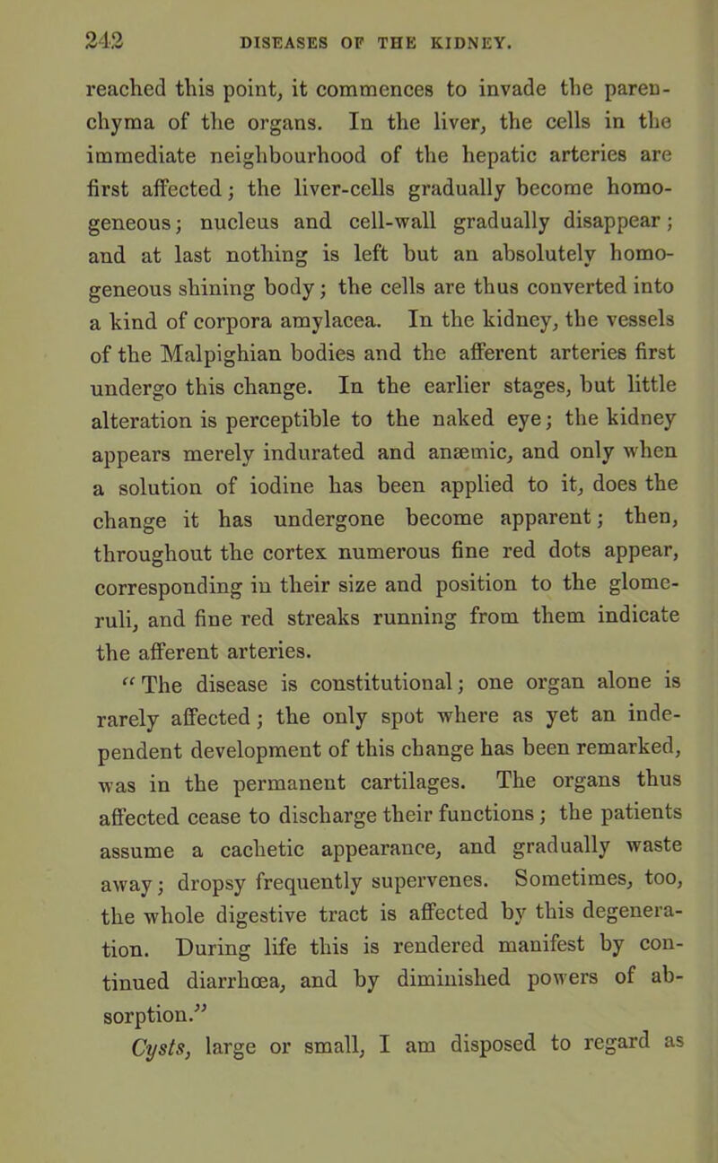 reached this point, it commences to invade the paren- chyma of the organs. In the liver, the cells in the immediate neighbourhood of the hepatic arteries are first affected; the liver-cells gradually become homo- geneous; nucleus and cell-wall gradually disappear; and at last nothing is left but an absolutely homo- geneous shining body; the cells are thus converted into a hind of corpora amylacea. In the kidney, the vessels of the Malpighian bodies and the afferent arteries first undergo this change. In the earlier stages, but little alteration is perceptible to the naked eye; the kidney appears merely indurated and anaemic, and only when a solution of iodine has been applied to it, does the change it has undergone become apparent; then, throughout the cortex numerous fine red dots appear, corresponding in their size and position to the glome- ruli, and fine red streaks running from them indicate the afferent arteries. “ The disease is constitutional; one organ alone is rarely affected; the only spot where as yet an inde- pendent development of this change has been remarked, was in the permanent cartilages. The organs thus affected cease to discharge their functions; the patients assume a cachetic appearance, and gradually waste away; dropsy frequently supervenes. Sometimes, too, the whole digestive tract is affected by this degenera- tion. During life this is rendered manifest by con- tinued diarrhoea, and by diminished powers of ab- sorption.” Cysts, large or small, I am disposed to regard as