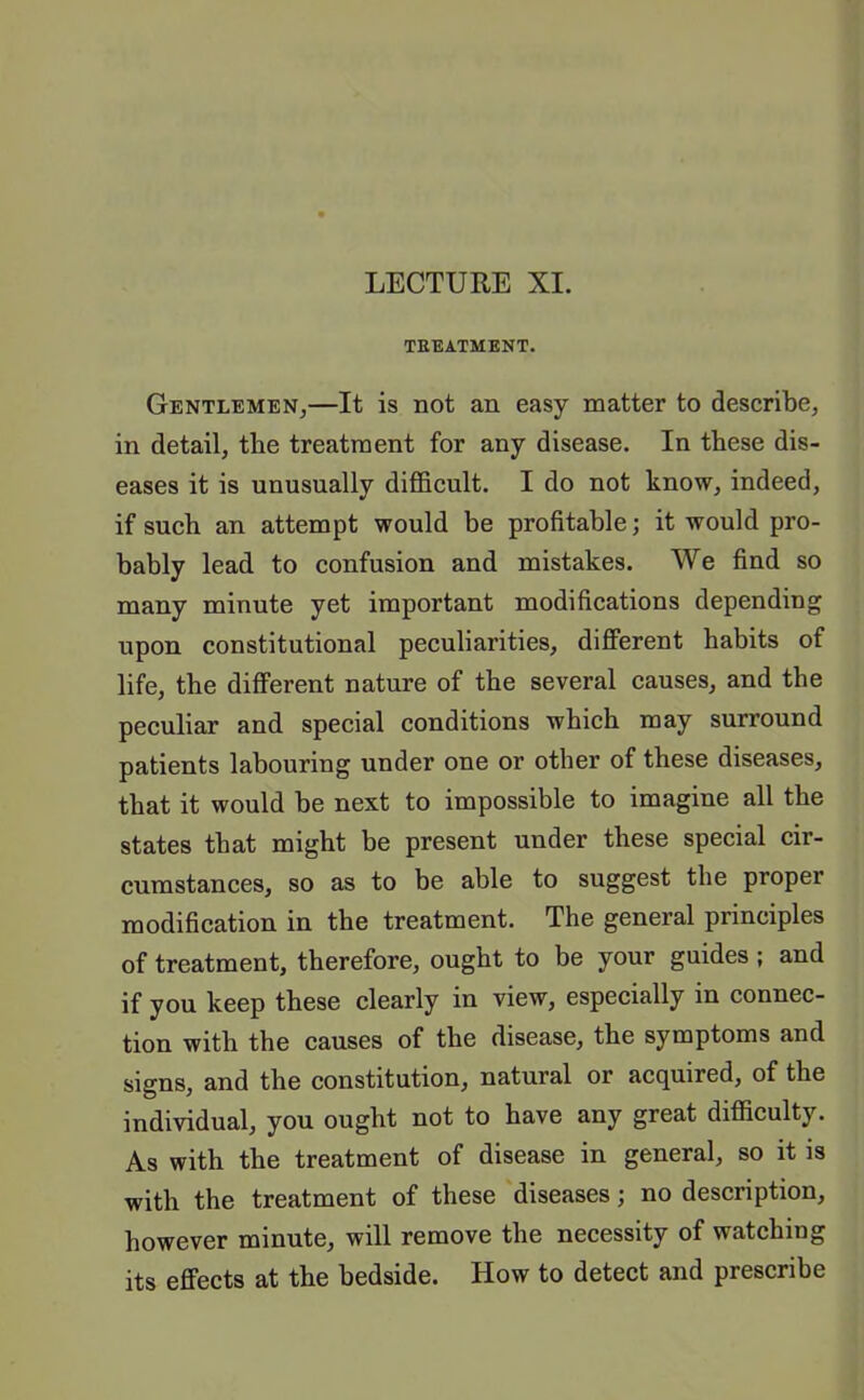 LECTURE XI. TREATMENT. Gentlemen,—It is not an easy matter to describe, in detail, the treatment for any disease. In these dis- eases it is unusually difficult. I do not know, indeed, if such an attempt would be profitable; it would pro- bably lead to confusion and mistakes. We find so many minute yet important modifications depending upon constitutional peculiarities, different habits of life, the different nature of the several causes, and the peculiar and special conditions which may surround patients labouring under one or other of these diseases, that it would be next to impossible to imagine all the states that might be present under these special cir- cumstances, so as to be able to suggest the proper modification in the treatment. The general principles of treatment, therefore, ought to be your guides ; and if you keep these clearly in view, especially in connec- tion with the causes of the disease, the symptoms and signs, and the constitution, natural or acquired, of the individual, you ought not to have any great difficulty. As with the treatment of disease in general, so it is with the treatment of these diseases; no description, however minute, will remove the necessity of watching its effects at the bedside. How to detect and prescribe