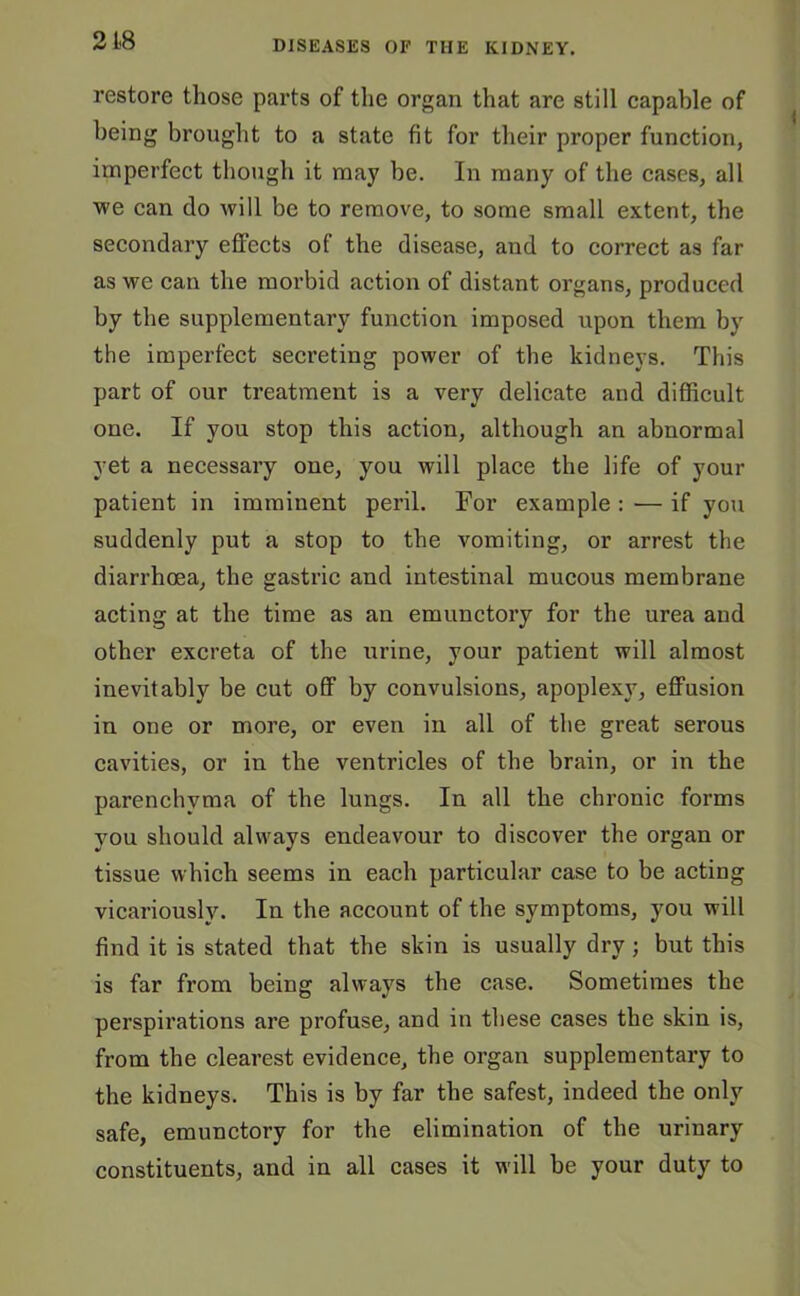 218 restore those parts of the organ that are still capable of being brought to a state fit for their proper function, imperfect though it may be. In many of the cases, all we can do will be to remove, to some small extent, the secondary effects of the disease, and to correct as far as we can the morbid action of distant organs, produced by the supplementary function imposed upon them by the imperfect secreting power of the kidneys. This part of our treatment is a very delicate and difficult one. If you stop this action, although an abnormal yet a necessary one, you will place the life of your patient in imminent peril. For example : — if you suddenly put a stop to the vomiting, or arrest the diarrhoea, the gastric and intestinal mucous membrane acting at the time as an emunctory for the urea and other excreta of the urine, your patient will almost inevitably be cut off by convulsions, apoplex}7, effusion in one or more, or even in all of the great serous cavities, or in the ventricles of the brain, or in the parenchyma of the lungs. In all the chronic forms you should always endeavour to discover the organ or tissue which seems in each particular case to be acting vicariously. In the account of the symptoms, you will find it is stated that the skin is usually dry; but this is far from being always the case. Sometimes the perspirations are profuse, and in these cases the skin is, from the clearest evidence, the organ supplementary to the kidneys. This is by far the safest, indeed the only safe, emunctory for the elimination of the urinary constituents, and in all cases it will be your duty to