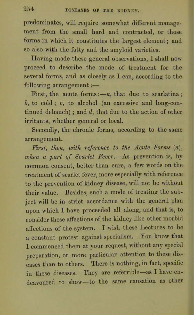 predominates, will require somewhat different manage- ment from the small hard and contracted, or those forms in which it constitutes the largest element; and so also with the fatty and the amyloid varieties. Having made these general observations, I shall now proceed to describe the mode of treatment for the several forms, and as closely as I can, according to the following arrangement:— First, the acute forms :—a, that due to scarlatina; b, to cold; c, to alcohol (an excessive and long-con- tinued debauch); and d, that due to the action of other irritants, whether general or local. Secondly, the chronic forms, according to the same arrangement. First, then, with reference to the Acute Forms (a), when a part of Scarlet Fever.—As prevention is, by common consent, better than cure, a few words on the treatment of scarlet fever, more especially with reference to the prevention of kidney disease, will not be without their value. Besides, such a mode of treating the sub- ject will be in strict accordance with the general plan upon which I have proceeded all along, and that is, to consider these affections of the kidney like other morbid affections of the system. I wish these Lectures to be a constant protest against specialism. You know that I commenced them at your request, without any special preparation, or more particular attention to these dis- eases than to others. There is nothing, in fact, specific in these diseases. They are referrible—as I have en- deavoured to show—to the same causation as other