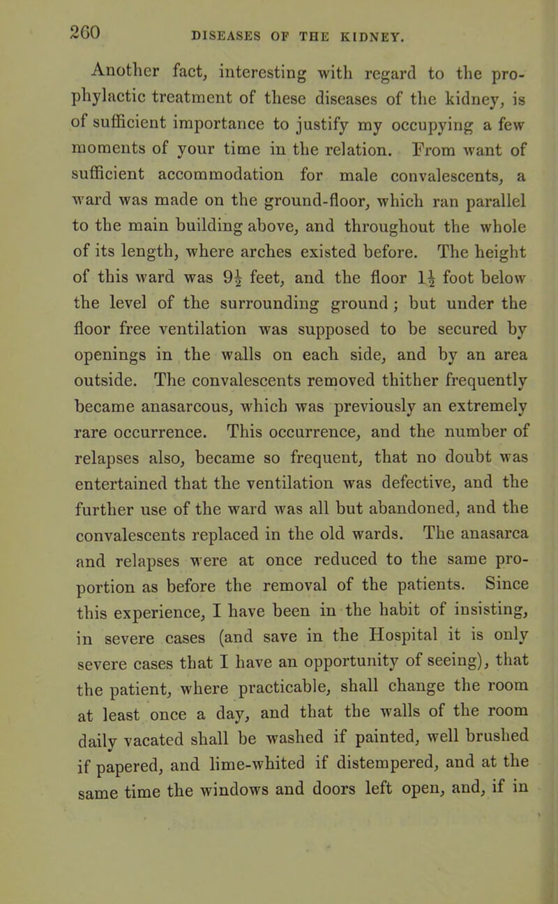 2G0 Another fact, interesting with regard to the pro- phylactic treatment of these diseases of the kidney, is of sufficient importance to justify my occupying a few moments of your time in the relation. From want of sufficient accommodation for male convalescents, a ward was made on the ground-floor, which ran parallel to the main building above, and throughout the whole of its length, where arches existed before. The height of this ward was 9^ feet, and the floor 1^ foot below the level of the surrounding ground ; but under the floor free ventilation was supposed to be secured by openings in the walls on each side, and by an area outside. The convalescents removed thither frequently became anasarcous, which was previously an extremely rare occurrence. This occurrence, and the number of relapses also, became so frequent, that no doubt was entertained that the ventilation was defective, and the further use of the ward was all but abandoned, and the convalescents replaced in the old wards. The anasarca and relapses were at once reduced to the same pro- portion as before the removal of the patients. Since this experience, I have been in the habit of insisting, in severe cases (and save in the Hospital it is only severe cases that I have an opportunity of seeing), that the patient, where practicable, shall change the room at least once a day, and that the walls of the room daily vacated shall be washed if painted, well brushed if papered, and lime-whited if distempered, and at the same time the windows and doors left open, and, if in