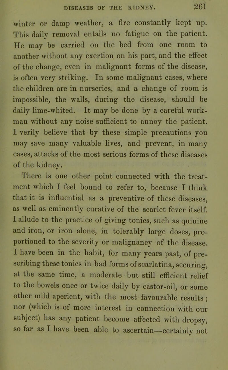 winter or damp weather, a fire constantly kept up. This daily removal entails no fatigue on the patient. He may be carried on the bed from one room to another without any exertion on his part, and the effect of the change, even in malignant forms of the disease, is often very striking. In some malignant cases, where the children are in nurseries, and a change of room is impossible, the walls, during the disease, should be daily lime-whited. It may be done by a careful work- man without any noise sufficient to annoy the patient. I verily believe that by these simple precautions you may save many valuable lives, and prevent, in many cases, attacks of the most serious forms of these diseases of the kidney. There is one other point connected with the treat- ment which I feel bound to refer to, because I think that it is influential as a preventive of these diseases, as well as eminently curative of the scarlet fever itself. I allude to the practice of giving tonics, such as quinine and iron, or iron alone, in tolerably large doses, pro- portioned to the severity or malignancy of the disease. I have been in the habit, for many years past, of pre- scribing these tonics in bad forms of scarlatina, securing, at the same time, a moderate but still efficient relief to the bowels once or twice daily by castor-oil, or some other mild aperient, with the most favourable results ; nor (which is of more interest in connection with our subject) has any patient become affected with dropsy, so far as I have been able to ascertain—certainly not