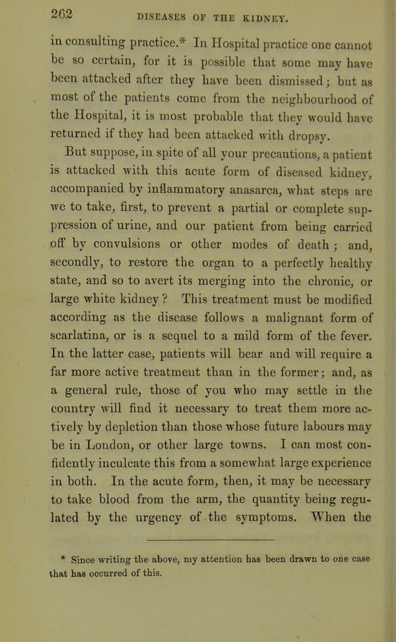 in consulting practice.* In Hospital practice one cannot be so certain, for it is possible that some may have been attacked after they have been dismissed; but as most of the patients come from the neighbourhood of the Hospital, it is most probable that they would have returned if they had been attacked with dropsy. But suppose, in spite of all your precautions, a patient is attacked with this acute form of diseased kidney, * ' accompanied by inflammatory anasarca, what steps are we to take, first, to prevent a partial or complete sup- pression of urine, and our patient from being carried off by convulsions or other modes of death ; and, secondly, to restore the organ to a perfectly healthy state, and so to avert its merging into the chronic, or large white kidney ? This treatment must be modified according as the disease follows a malignant form of scarlatina, or is a sequel to a mild form of the fever. In the latter case, patients will bear and will require a far more active treatment than in the former; and, as a general rule, those of you who may settle in the country will find it necessary to treat them more ac- tively by depletion than those wdiose future labours may be in London, or other large towns. I can most con- fidently inculcate this from a somewhat large experience in both. In the acute form, then, it may be necessary to take blood from the arm, the quantity being regu- lated by the urgency of the symptoms. When the * Since writing tlie above, my attention has been drawn to one case that has occurred of this.