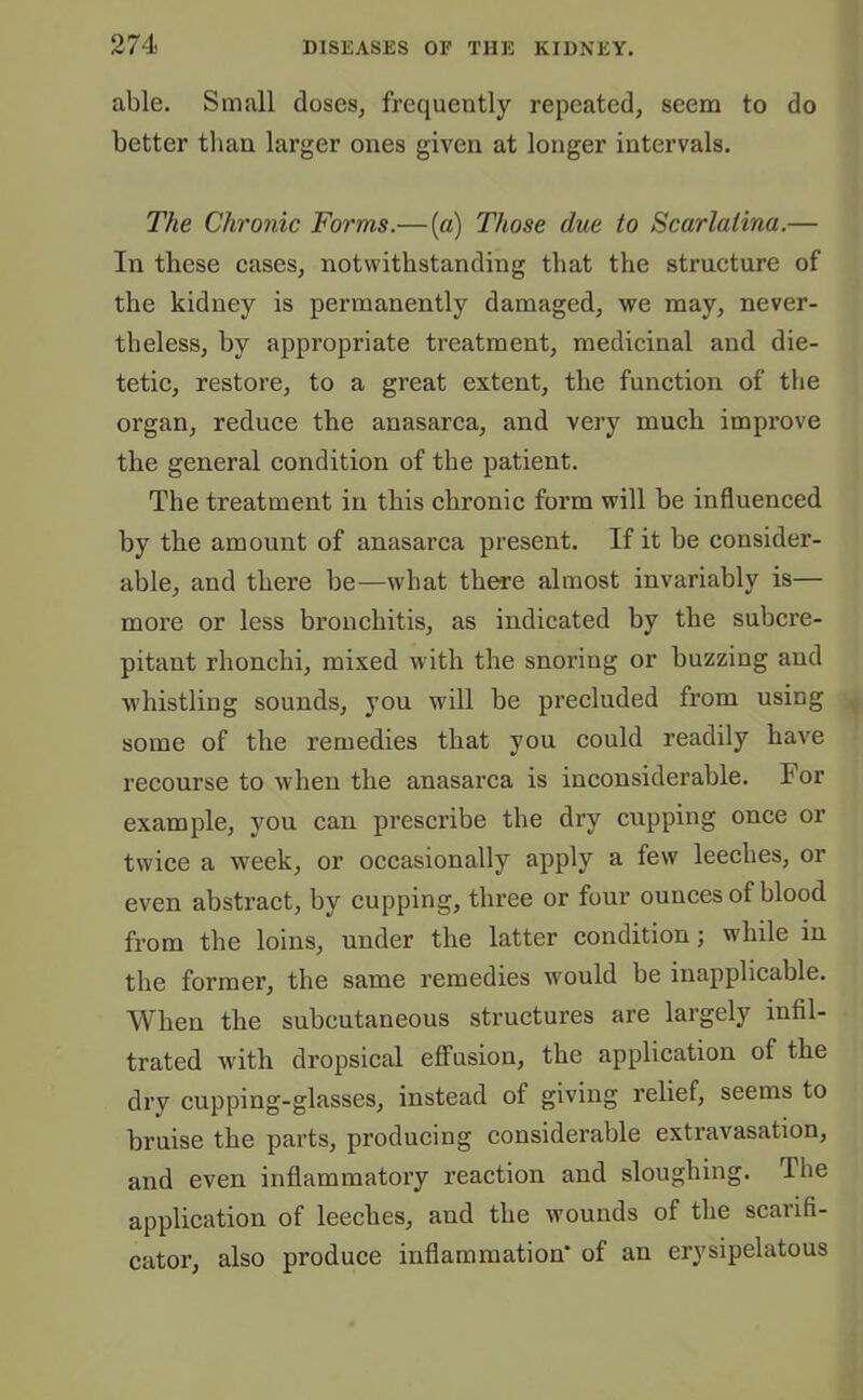 able. Small doses, frequently repeated, seem to do better than larger ones given at longer intervals. The Chronic Forms.— (a) Those due to Scarlatina.— In these cases, notwithstanding that the structure of the kidney is permanently damaged, we may, never- theless, by appropriate treatment, medicinal and die- tetic, restore, to a great extent, the function of the organ, reduce the anasarca, and very much improve the general condition of the patient. The treatment in this chronic form will be influenced by the amount of anasarca present. If it be consider- able, and there be—what there almost invariably is— more or less bronchitis, as indicated by the subcre- pitant rhonchi, mixed with the snoring or buzzing and whistling sounds, you will be precluded from using some of the remedies that you could readily have recourse to when the anasarca is inconsiderable. For example, you can prescribe the dry cupping once or twice a week, or occasionally apply a few leeches, or even abstract, by cupping, three or four ounces of blood from the loins, under the latter condition; while in the former, the same remedies would be inapplicable. When the subcutaneous structures are largely infil- trated with dropsical effusion, the application of the dry cupping-glasses, instead of giving relief, seems to bruise the parts, producing considerable extravasation, and even inflammatory reaction and sloughing. The application of leeches, and the wounds of the scarifi- cator, also produce inflammation* of an erysipelatous