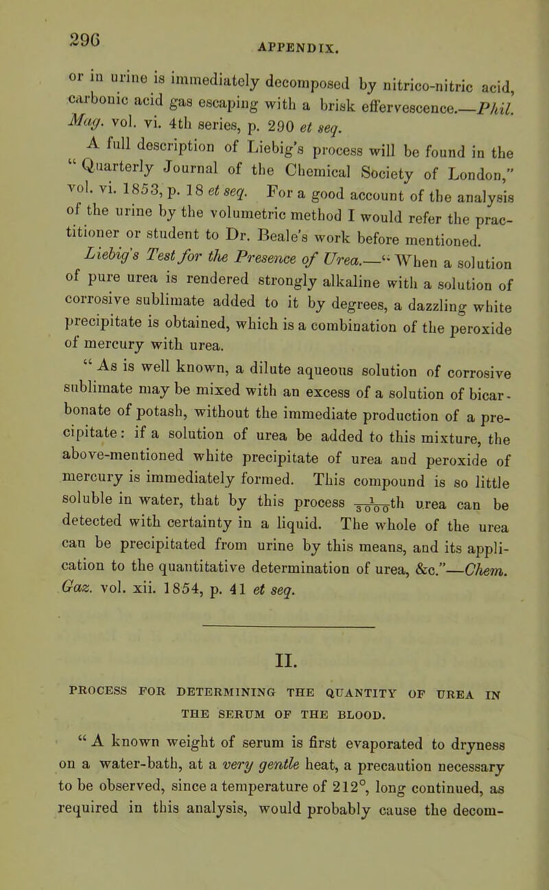 29G appendix. or in urine is immediately decomposed by nitrico-nitric acid, carbonic acid gas escaping with a brisk effervescence—Phil. Mug. vol. vi. 4tb series, p. 290 et seq. A full description of Liebig’s process will be found in the “ Q,iarterly Journal of the Chemical Society of London, vol. vi. 1853, p. 18 et seq. For a good account of the analysis of the urine by the volumetric method I would refer the prac- titioner or student to Dr. Beale’s work before mentioned. Liebig's Test for the Presence of UreaWhen a solution of pure urea is rendered strongly alkaline with a solution of corrosive sublimate added to it by degrees, a dazzling white precipitate is obtained, which is a combination of the peroxide of mercury with urea. “ As is well known, a dilute aqueous solution of corrosive sublimate may be mixed with an excess of a solution of bicar- bonate of potash, without the immediate production of a pre- cipitate : if a solution of urea be added to this mixture, the above-mentioned white precipitate of urea aud peroxide of mercury is immediately formed. This compound is so little soluble in water, that by this process -g^^th urea can be detected with certainty in a liquid. The whole of the urea can be precipitated from urine by this means, and its appli- cation to the quantitative determination of urea, &c.”—Ghem. Gaz. vol. xii. 1854, p. 41 et seq. II. PROCESS FOR DETERMINING THE QUANTITY OF UREA IN THE SERUM OF THE BLOOD. “ A known weight of serum is first evaporated to dryness on a water-bath, at a very gentle heat, a precaution necessary to be observed, since a temperature of 212°, long continued, as required in this analysis, would probably cause the decom-