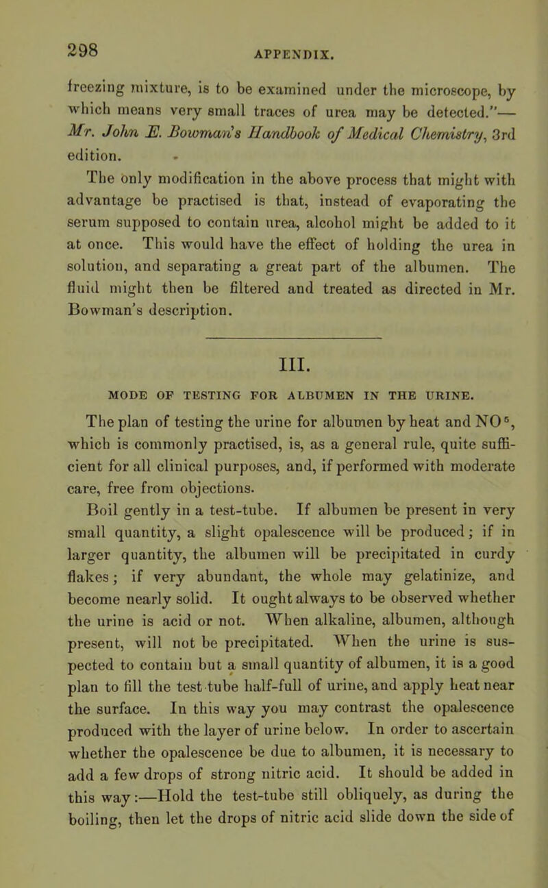 freezing mixture, is to be examined under the microscope, by which means very small traces of urea may be detected.”— Mr. John JE. Bowmans Handbook of Medical Chemistry, 3rd edition. The only modification in the above process that might with advantage be practised is that, instead of evaporating the serum supposed to contain urea, alcohol might be added to it at once. This would have the effect of holding the urea in solution, and separating a great part of the albumen. The fluid might then be filtered and treated as directed in Mr. Bowman’s description. III. MODE OP TESTING FOR ALBUMEN IN THE URINE. The plan of testing the urine for albumen by heat and NO5, which is commonly practised, is, as a general rule, quite suffi- cient for all clinical purposes, and, if performed with moderate care, free from objections. Boil gently in a test-tube. If albumen be present in very small quantity, a slight opalescence will be produced; if in larger quantity, the albumen will be precipitated in curdy flakes; if very abundant, the whole may gelatinize, and become nearly solid. It ought always to be observed whether the urine is acid or not. When alkaline, albumen, although present, will not be precipitated. When the urine is sus- pected to contain but a small quantity of albumen, it is a good plan to fill the test tube half-full of urine, and apply heat near the surface. In this way you may contrast the opalescence produced with the layer of urine below. In order to ascertain whether the opalescence be due to albumen, it is necessary to add a few drops of strong nitric acid. It should be added in this way:—Hold the test-tube still obliquely, as during the boiling, then let the drops of nitric acid slide down the side of