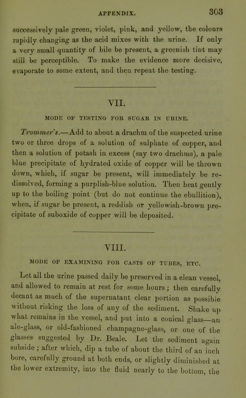 successively pale green, violet, pink, and yellow, tbe colours rapidly changing as the acid mixes with the urine. If only a very small quantity of bile be present, a greenish tint may still be perceptible. To make the evidence more decisive, evaporate to some extent, and then repeat the testing. VII. MODE OP TESTING FOR SUGAR IN URINE. Trommers.—Add to about a drachm of the suspected urine two or three drops of a solution of sulphate of copper, and then a solution of potash in excess (say two drachms), a pale blue precipitate of hydrated oxide of copper will be thrown down, which, if sugar be present, will immediately be re- dissolved, forming a purplish-blue solution. Then heat gently up to the boiling point (but do not continue the ebullition), when, if sugar be present, a reddish or yellowish-brown pre- cipitate of suboxide of copper will be deposited. VIII. MODE OF EXAMINING FOR CASTS OF TUBES, ETC. Let all the urine passed daily be preserved in a clean vessel, and allowed to remain at rest for some hours; then carefully decant as much of the supernatant clear portion as possible without risking the loss of any of the sediment. Shake up w?hat remains in the vessel, and put into a conical glass an ale-glass, or old-fashioned champagne-glass, or one of the glasses suggested by Dr. Beale. Let the sediment again subside ; after which, dip a tube of about the third of an inch bore, carefully ground at both ends, or slightly diminished at the lower extremity, into the fluid uearly to the bottom, the