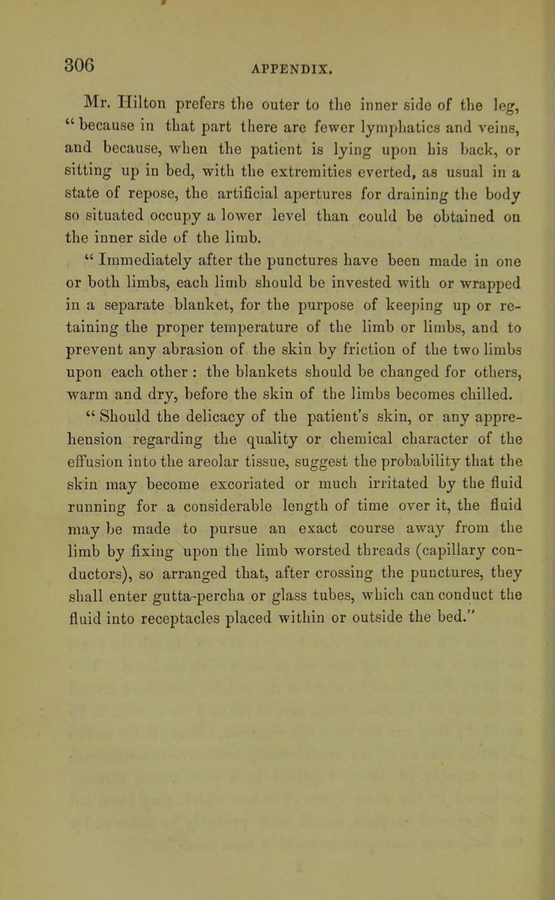 Mr. Hilton prefers the outer to the inner side of the leg, “ because in that part there are fewer lymphatics and veins, and because, when the patient is lying upon his back, or sitting up in bed, with the extremities everted, as usual in a state of repose, the artificial apertures for draining the body so situated occupy a lower level than could be obtained on the inner side of the limb. “ Immediately after the punctures have been made in one or both limbs, each limb should be invested with or wrapped in a separate blanket, for the purpose of keeping up or re- taining the proper temperature of the limb or limbs, and to prevent any abrasion of the skin by friction of the two limbs upon each other : the blankets should be changed for others, warm and dry, before the skin of the limbs becomes chilled. “ Should the delicacy of the patient’s skin, or any appre- hension regarding the quality or chemical character of the effusion into the areolar tissue, suggest the probability that the skin may become excoriated or much irritated by the fluid running for a considerable length of time over it, the fluid may be made to pursue an exact course away from the limb by fixing upon the limb worsted threads (capillary con- ductors), so arranged that, after crossing the punctures, they shall enter gutta-percha or glass tubes, which can conduct the fluid into receptacles placed within or outside the bed.”