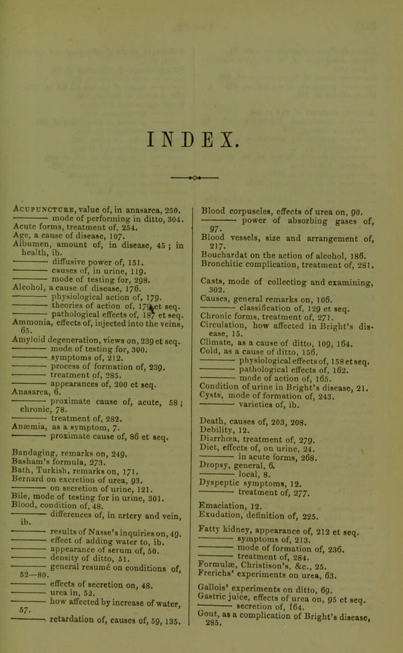 INDEX Acupuncture, value of, in anasarca, 250. inode of performing in ditto, 304. Acute forms, treatment of. 254. Age, a cause of disease, 107. Albumen, amount of, in disease, 45 ; in health, ib. ■ diffusive power of, 151. ■ causes of, in urine, 119. mode of testing for, 298. Alcohol, a cause of disease, 1/6. physiological action of, 179. theories of action of, l/<ket seq. • pathological effects of, lSyetseq. Ammonia, effects of, injected into the veins, 65. Amyloid degeneration, views on,239ct seq. • mode of testing for, 300. • symptoms of, 212. process of formation of, 239. ■ treatment of, 285. • appearances of, 200 et seq. Anasarca, 6. proximate cause of, acute, 58; chronic, 78. treatment of, 282. Anaemia, as a symptom, 7. ■ proximate cause of, 86 et seq. Bandaging, remarks on, 249. Basham’s formula, 273. Bath, Turkish, remarks on, 171. Bernard on excretion of urea, 93. — on secretion of urine, 121. Bile, mode of testing for in urine, 301. Blood, condition of, 48. — differences of, in artery and vein, lb. ' results of Nasse’s inquiries on, 49. effect of adding water to, ib. ■ appearance of scrum of, 50. • density of ditto, 61. • general resumd on conditions of. 62—80. effects of secretion on, 48. urea in, 52. h°w affected by increase of water. Blood corpuscles, effects of urea on, go. power of absorbing gases of, 97- Blood vessels, size and arrangement of, 217. Bouchardat on the action of alcohol, 186. Bronchitic complication, treatment of, 281. Casts, mode of collecting and examining, 302. Causes, general remarks on, 106. — classiHcation of, 129 et seq. Chronic forms, treatment of, 271. Circulation, how affected in Bright’s dis- ease, 15. Climate, as a cause of ditto, 109, 164. Cold, as a cause of ditto, 156. physiological effects of, 158ctseq. pathological effects of, 162. —— mode of action of, 165. Condition of urine in Bright’s disease, 21. Cysts, mode of formation of, 243, varieties of, ib. Death, causes of, 203, 208. Debility, 12. Diarrhoea, treatment of, 279. Diet, effects of, on urine, 24. in acute forms, 268. Dropsy, general, 6. local, 8. Dyspeptic symptoms, 12. treatment of, 277. Emaciation, 12. Exudation, definition of, 225, Fatty kidney, appearance of, 212 et seq. symptoms of, 213. mode of formation of, 236. treatment of, 284. Formula, Christison’s, &c., 25. Frerichs’ experiments on urea, 63. Gallois’ experiments on ditto, 69. Gastric juice, effects of urea on, 95 ctseq. ~ secretion of, I6t. Gout, as a complication of Bright’s disease, retardation of, causes of, 59,135.