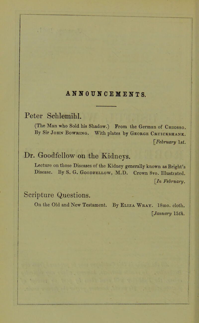 ANNOUNCEMENTS. Peter Schlemihl. (The Man who Sold his Shadow.) From the German of Chiosso. By Sir John Bowring. With plates by George Cruickshank. [February Isf. Dr. Goodfellow on the Kidneys. Lecture on those Diseases of the Kidney generally known as Bright’s Disease. By S. G. Goodfellow, M.D. Crown 8vo. Illustrated. [In February. Scripture Questions. On the Old and New Testament. By Eliza Wray. 18mo. cloth. [.January 15 th.