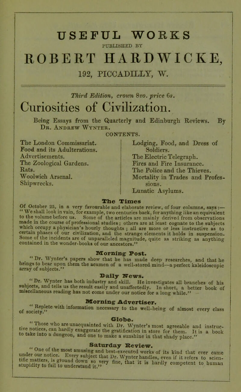 USEFUL WORKS PUBLISHED BY ROBERT HARDWICKE, 192, PICCADILLY, W. Third Edition, crown 8vo. price 6s. Curiosities of Civilization. Being Essays from the Quarterly and Edinburgh Reviews. Dr. Andrew Wynter. CONTENTS. By The London Commissariat. Food and its Adulterations. Advertisements. The Zoological Gardens. Rats. Woolwich Arsenal. Shipwrecks. Lodging, Food, and Dress of Soldiers. The Electric Telegraph. Fires and Fire Insurance. The Police and the Thieves. Mortality in Trades and Profes- sions. Lunatic Asylums. The Times Of October 25, in a very favourable and elaborate review, of four columns, says:— “ We shall look in vain, for example, two centuries back, for anything like an equivalent to the volume before us. Some of the articles are mainly derived from observations made in the course of professional studies; others are at least cognate to the subjects which occupy a physician’s hourly thoughts ; all are more or less instructive as to certain phases of our civilization, and the strange elements it holds in suspension. Some of the incidents are of unparalleled magnitude, quite as striking as anything contained in the wonder-books of our ancestors.” Morning Post. “ Dr. Wynter’s papers show that he has made deep researches, and that he brings to bear upon them the acumen of a well-stored mind—a perfect kaleidoscopic array of subjects.” Pally Ifews. Dr. Wynter has both industry and skill. He investigates all branches of his subjects, and tells us the result easily and unaffectedly. In short, a better book of miscellaneous reading has not come under our notice for a long while.” Morning Advertiser. of socictyP”16 'n*°rmat‘on necessary to the well-being of almost every class Globe. five n ,ar®,'^acquainted with Dr. Wynter’s most agreeable and instruc- l ? lard y exa8gcrate the gratification in store for them. It is a book to take into a dungeon, and one to make a sunshine in that shady place.” Saturday Review. under ral!,,; ! T* amusjB and best-executed works of its kind that ever came tific mauer, i,^rn, HCIJ Subje0t that Ur' Wynter handles, even if it refers to scicn- S^MKdetSSdfc^ finC’ tUat U U “ardly C0U’I,CtCnt t0 huma“