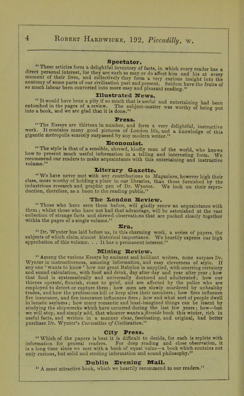 Spectator. These articles form a delightful inventory of facts, in which every reader has a direct personal interest, for they are such as may or do affect him and his at every moment of their lives, and collectively they form a very curious insight into the anatomy of some parts of our civilization past and present. Seldom have the fruits of so much labour been converted into more easy and pleasant reading.” Illustrated News. “It would have been a pity if so much that is useful and entertaining had been entombed in the pages of a review. The subject-matter was worthy of being nut into a book, and we are glad that it is done.” 61 Press. “The Essays are thirteen in number, and form a very delightful, instructive work. It contains many good pictures of London life, and a knowledge of this gigantic metropolis scarcely surpassed by any modern writer.” Economist. “ The style is that of a sensible, shrewd, kindly man of the world, who knows bow to present much useful information in a telling and interesting form. We recommend our readers to make acquaintance with this entertaining and instructive volume.” Iiiterary Gazette. “We have never met with any contributions to Magazines, however high their class, more vvorthy of holding a place in our libraries, than those furnished by the industrious research and graphic pen of Dr. Wynter. We look on their repro- duction, therefore, as a boon to the reading public.” The Eondon Review. “ Those who have seen them before, will gladly renew an acquaintance with them ; whilst those who have not had that advantage, will be astonished at the vast collection of strange facts and shrewd observations that are packed closely together within the pages of a single volume.” Era. “ Dr. Wynter has laid before us, in this charming work, a series of papers, the subjects of which claim almost historical importance. We heartily express our high approbation of this volume. . . It has a permanent interest.” Mining- Review. “ Among the various Essays by eminent and brilliant writers, none surpass Dr. Wynter in instructiveness, amusing information, and easy cleverness of style. If any one ‘ wants to know ’ how our great Babylon is supplied, with unerring certainty and sound calculation, with food and drink, day after day and year after year ; how that food is systematically and universally doctored and adulterated; how our thieves operate, flourish, come to grief, and are affected by the police who are employed to detect or capture them ; how men are slowly murdered by unhealthy trades, and how the professions kill or keep alive their members ; how fires influence fire insurance, and fire insurance influences fires ; how and what sort of people dwell in lunatic asylums ; how many romantic and least-imagined things can be learnt by studying the shipwrecks which have occurred during the last few years ; how—but we will stop, and simply add, that whoever wants a fireside book this winter, rich in useful facts, and written in a manner clear, fascinating, and original, had better purchase Dr. Wynter’s Curiosities of Civilization.” City Press. “ Which of the papers is best it is difficult to decide, for each is replete with information for general readers. For deep reading and close observation, it is a long time since we met with a book of equal value—a book which contains not only curious, but solid and sterling information and sound philosophy.” Dublin Evening Mail. “ A most attractive book, which we heartily recommend to our readers.”