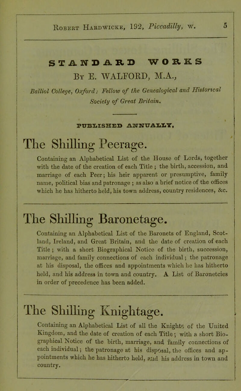 STANDARD WORKS By E. WALFORD, M.A., Balliol College, Oxford; Fellow of the Genealogical and Historical Society of Great Britain. PUBLISHED AWHUA1IY, The Shilling Peerage. Containing an Alphabetical List of the House of Lords, together with the date of the creation of each Title ; the birth, accession, and marriage of each Peer; his heir apparent or presumptive, family name, political bias and patronage ; as also a brief notice of the offices which he has hitherto held, his town address, country residences, &c. The Shilling Baronetage. Containing an Alphabetical List of the Baronets of England, Scot- land, Ireland, and Great Britain, and the date of creation of each Title ; with a short Biographical Notice of the birth, succession, marriage, and family connections of each individual; the patronage at his disposal, the offices and appointments which he has hitherto held, and his address in town and country. A List of Baronetcies in order of precedence has been added. The Shilling Knightage. Containing an Alphabetical List of all the Knights of the United Kingdom, and the date of creation of each Title; with a short Bio- graphical Notice of the birth, marriage, and family connections of each individual; the patronage at his disposal, the offices and ap- pointments which he has hitherto held, a,nd his address in town and country.