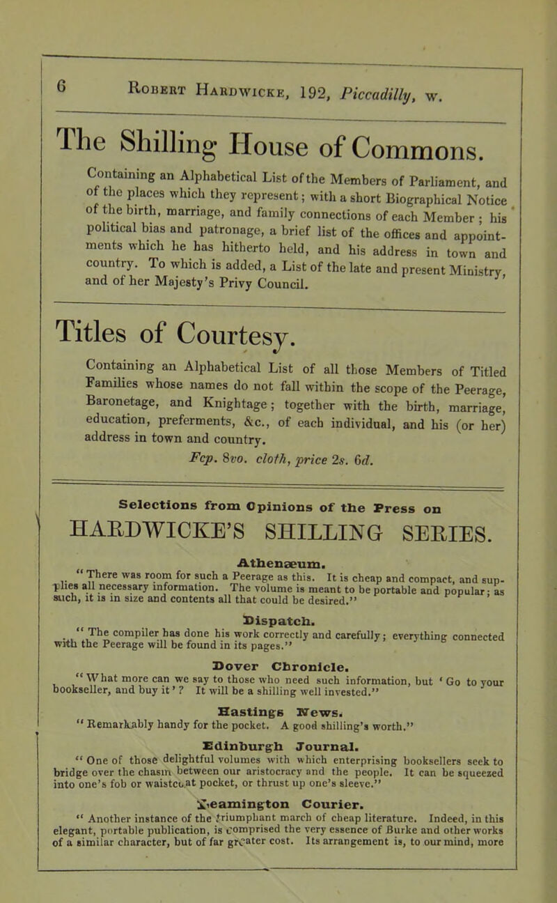 llie Shilling House of Commons. Containing an Alphabetical List ofthe Members of Parliament, and of the places which they represent; with a short Biographical Notice ofthe birth, marriage, and family connections of each Member ; his political bias and patronage, a brief list of the offices and appoint- ments which he has hitherto held, and his address in town and country. To which is added, a List of the late and present Ministry and of her Majesty’s Privy Council. ’ Titles of Courtesy. Containing an Alphabetical List of all those Members of Titled Families whose names do not fall within the scope of the Peerage, Baronetage, and Knightage; together with the birth, marriage, education, preferments, &c., of each individual, and his (or her) address in town and country. Fcp. 8vo. cloth, price 2s. Cxi. Selections from Opinions of the Press on HAEDWICKE’S SHILLING SERIES. Athenaeum. “ There was room for such a Peerage as this. It is cheap and compact, and sup- -plies all necessary information. The volume is meant to be portable and popular • as such, it is in size and contents all that could be desired.” ’ Dispatch. • , “,The comP‘ler has done his work correctly and carefully; everything connected with the Peerage will be found in its pages.” Dover Chronicle. “What more can we say to those who need such information, hut ‘ Go to your bookseller, and buy it ’ ? It will be a shilling well invested.” Hastings News. “ Remarkably handy for the pocket. A good shilling’s worth.” Edinburgh Journal. “ One of those delightful volumes with which enterprising booksellers seek to bridge over the chasm between our aristocracy and the people. It can be squeezed into one’s fob or waistcoat pocket, or thrust up one’s sleeve.” Leamington Courier. “ Another instance of the .triumphant march of cheap literature. Indeed, in this elegant, portable publication, is comprised the very essence of Burke and other works of a similar character, but of far greater cost. Its arrangement is, to our mind, more