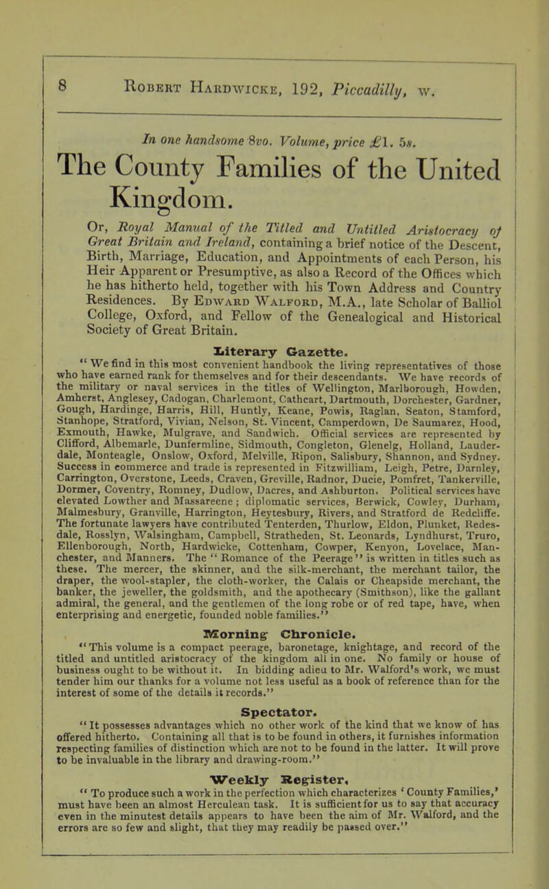 In one handsome 8vo. Volume, price £\. 5*. The County Families of the United Kingdom. Or, Royal Manual of the Titled and Untitled Aristocracy oj Great Britain and Ireland, containing a brief notice of the Descent, Birth, Marriage, Education, and Appointments of each Person, his Heir Apparent or Presumptive, as also a Record of the Offices which he has hitherto held, together with his Town Address and Country- Residences. By Edward Walford, M.A., late Scholar of Balliol College, Oxford, and Fellow of the Genealogical and Historical Society of Great Britain. literary Gazette. “ We find in this most convenient handbook the living representatives of those who have earned rank for themselves and for their descendants. We have records of the military or naval services in the titles of Wellington, Marlborough, Howden, Amherst, Anglesey, Cadogan, Charlemont, Cathcart, Dartmouth, Dorchester, Gardner, Gough, Hardinge, Harris, Hill, Huntly, Keane, Powis, Raglan, Seaton, Stamford, Stanhope, Stratford, Vivian, Nelson, St. Vincent, Camperdown, De Saumarez, Hood, Exmouth, Hawke, Mulgrave, and Sandwich. Official services are represented by Clifford, Albemarle, Dunfermline, Sidmouth, Congleton, Glenelg, Holland, Lauder- dale, Monteagle, Onslow, Oxford, Melville, Ripon, Salisbury, Shannon, and Sydney. Success in commerce and trade is represented in Fitzwilliam, Leigh, Petre, Darnley, Carrington, Ovcrstone, Leeds, Craven, Greville, Radnor, Ducie, Pomfret, Tankerville, Dormer, Coventry, Romney, Dudlow, Dacres, and Ashburton. Political services have elevated Lowther and Massarecne ; diplomatic services, Berwick, Cowley, Durham, Malmesbury, Granville, Harrington, Heytesbury, Rivers, and Stratford de Redcliffe. The fortunate lawyers have contributed Tenterden, Thurlow, Eldon, Plunket, Redes- dale, Rosslyn, Walsingham, Campbell, Stratheden, St. Leonards, Lyndhurst, Truro, Ellenborough, North, Hardwicke, Cottenham, Cowper, Kenyon, Lovelace, Man- chester, and Manners. The “ Romance of the Peerage” is written in titles such as these. The mercer, the skinner, and the silk-merchant, the merchant tailor, the draper, the wool-stapler, the cloth-worker, the Calais or Cheapside merchant, the banker, the jeweller, the goldsmith, and the apothecary (Smithson), like the gallant admiral, the general, and the gentlemen of the long robe or of red tape, have, when enterprising and energetic, founded noble families.” Morning- Chronicle. “ This volume is a compact peerage, baronetage, knightage, and record of the titled and untitled aristocracy of the kingdom all in one. No family or house of business ought to be without it. In bidding adieu to Mr. Walford’s work, we must tender him our thanks for a volume not less useful as a book of reference than for the interest of some of the details it records.” Spectator. “ It possesses advantages which no other work of the kind that we know of has offered hitherto. Containing all that is to be found in others, it furnishes information respecting families of distinction which are not to be found in the latter. It will prove to be invaluable in the library and drawing-room.” Weekly Register, “ To produce such a work in the perfection which characterizes ‘ County Families,’ must have been an almost Herculean task. It is sufficient for us to say that accuracy even in the minutest details appears to have been the aim of Mr. Walford, and the errors are so few and slight, that they may readily be passed over.”