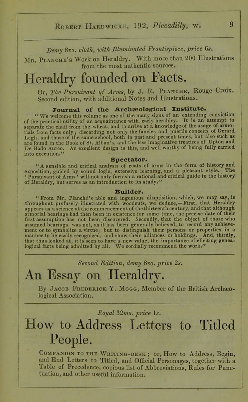 Demy 8»o. cloth, with Illuminated Frontispiece, price 6s. Mr. Planche’s Work on Heraldry. With more than 200 Illustrations from the most authentic sources. Heraldry founded on Facts. Or, The Pursuivant of Arms, by J. R. Planche, Rouge Croix. Second edition, with additional Notes and Illustrations. Journal of the Archaeological Institute. “ We w elcome this volume as one of the many signs of an extending conviction of the practical utility of an acquaintance with early heraldry. It is an attempt to separate the chaff from the wheat, and to arrive at a knowledge of the usage of armo- rials from facts only ; discarding not only the fancies and puerile conceits of Gerard Legh, and those of the same school, both in past and present times, but also such as are found in the Book of St. Alban’s, and the less imaginative treatises of Upton and l)e Bado Aurco. An excellent design is this, and well worthy of being fully carried into execution.” ' Spectator. “ A sensible and critical analysis of coats of arms in the form of history and exposition, guided by sound logic, extensive learning, and a pleasant style. The ‘ Pursuivant of Arms ’ will not only furnish a rational and critical guide to the history of Heraldry, but serves as an introduction to its study.” Builder. “ From Mr. Planchd’s able and ingenious disquisition, which, we may say, is throughout profusely illustrated with woodcuts, we deduce,—First, that Heraldry appears as a science at the commencement of the thirteenth century, and that although armorial bearings had then been in existence for some time, the precise date of their first assumption has not been discovered. Secondly, that the object of those who assumed bearings was not, as it has been generally believed, to record any achieve- ment or to symbolize a virtue; but to distinguish their persons or properties, in a manner to be easily recognized, and show their alliances or holdings. And, thirdly, that thus looked at, it is seen to have a new value, the importance of eliciting genea- logical facts being admitted by all. We cordially recommend the work.” Second Edition, demy 8vo. price 2s. An Essay on Heraldry. By Jacob Frederick Y. Mogg, Member of the British Archaeo- logical Association. Royal 32mo. price Is. How to Address Letters to Titled People. Companion to the Writing-desk ; or, How to Address, Begin, and End Letters to Titled, and Official Personages, together with a Table of Precedence, copious list of Abbreviations, Rules for Punc- tuation, and other useful information.