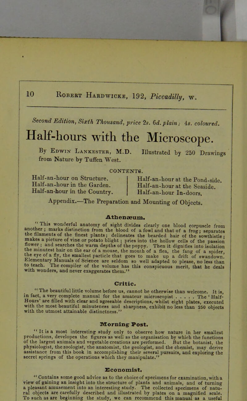 Second Edition, Sixth Thousand, price 2s. 6d. plain4s. coloured. Half-hours with the Microscope. By Edwin Lankester, M.D. Illustrated by 250 Drawings from Nature by Tuffen West. CONTENTS. Half-an-hour on Structure. Half-an-hour in the Garden. Half-an-hour in the Country. Half-an-hour at the Pond-side. Half-an-hour at the Seaside. Half-an-hour In-doors. Appendix.—The Preparation and Mounting of Objects. Atlienoeum. *' This wonderful anatomy of sight divides clearly one blood corpuscle from another; marks distinction from the blood of a fowl and that of a frog; separates the filaments of the finest plants; delineates the bearded hair of the sowthistle- makes a picture of vine or potato blight; pries into the hollow cells of the passion flower ; and searches the warm depths of the poppy. Then it dignifies into isolation the minutest hair on the ear of a mouse, the mouth of a flea, the fang of a spider the eye of a fly, the smallest particle that goes to make up a drift of swandown! Elementary Manuals of Science are seldom so well adapted to please, no less than to teach. The compiler of the volume has this conspicuous merit, that he deals with wonders, and never exaggerates them.” Critic. “ The beautiful little volume before us, cannot be otherwise than welcome. It is, in fact, a very complete manual for the amateur microscopist ..... The ‘ Half- Hours’ are filled with clear and agreeable descriptions, whilst eight plates, executed with the most beautiful minuteness and sharpness, exhibit no less than 250 objects with the utmost attainable distinctness.” Morning' Post. ‘‘It is a most interesting study only to observe how nature in her smallest productions, developes the figures as well as the organisation by which the functions of the largest animals and vegetable creations are performed. But the botanist, the physiologist, the zoologist, the anatomist, the geologist, and the chemist, may derive assistance from this book in accomplishing their several pursuits, and exploring the secret springs of the operations which they manipulate.” Economist. “ Contains some good advice as to the choiceof specimens for examination, with a view of gaining an insight into the structure of plants and animals, and of turning a pleasant amusement into an interesting study. The collected specimens of natu- ral objects are carefully described and illustrated by plates on a magnified scale. To such as are beginning the study, we can recommend this manual as a useful