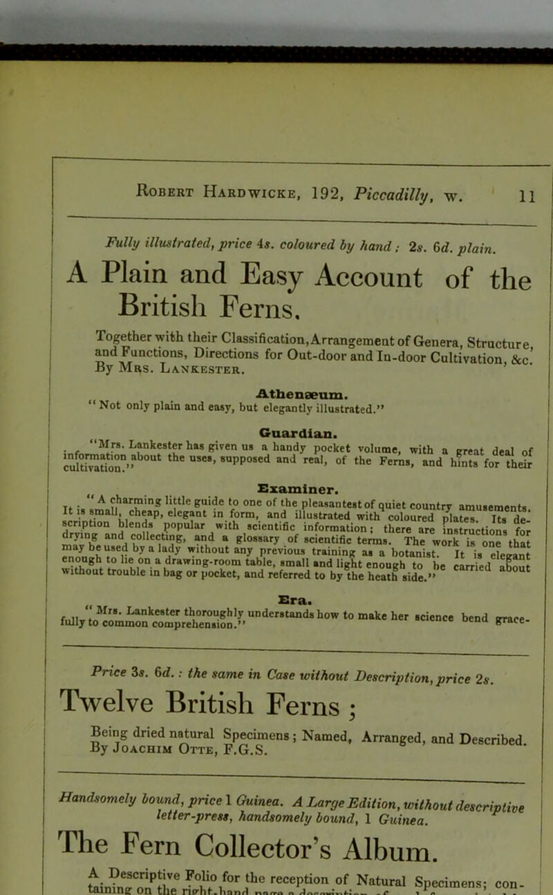 Fully illustrated, price 4s. coloured by hand; 2s. 6d. plain. A Plain and Easy Account of the British Ferns. Together with their Classification, Arrangement of Genera, Structure and Functions, Directions for Out-door and In-door Cultivation &c By Mrs. Lankester. Athenaeum. “ Not only plain and easy, but elegantly illustrated.” Guardian. “Mrs. Lankester has given us a handy pocket volume, with a great deal of cultivation’f01 the use8’ 5UPP°sed and rea1’ of the Ferns, and hfnts for their Examiner. t. - ' ^ charming little guide to one of the pleasantest of quiet country amusements It is smaU cheap, elegant in form, and illustrated with coloured pla?eT Us deJ scription blends popular with scientific information j there are instructions for “'ll 1°^^’ an,d “ gIo,5ar-v of scientific terms. The work is one that “a*keuir bya ady wlthout an>' Previous training as a botanist. It is elegant enough to lie on a drawing-room table, small and light enough to he carried about without trouble in bag or pocket, and referred to by the heath side.” tt Era. “i““ b'“> Price 3s. 6d.: the same in Case without Description, price 2s. Twelve British Ferns ; Being dried natural Specimens ; Named, Arranged, and Described. By Joachim Otte, F.G.S. Handsomely bound, price 1 Guinea. A Large Edition, without descripli, letter-press, handsomely bound, 1 Guinea. ive The Fern Collector’s Album. A Descriptive Folio for the reception of Natural Spec taming: on the rip-hf-Vmnri imens; con-