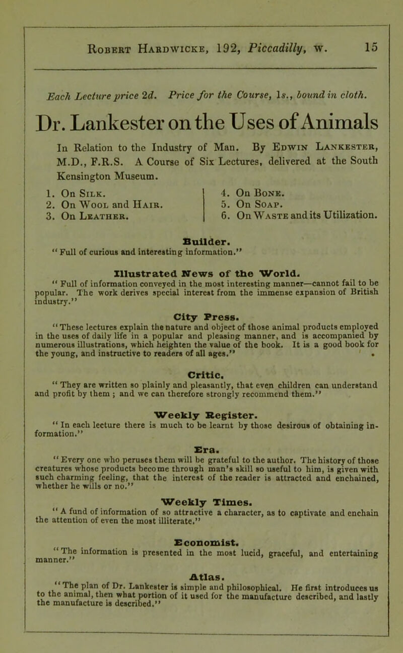 Each Lecture price 2d. Price for the Course, Is., hound in cloth. Dr. Lankester on the Uses of Animals In Relation to the Industry of Man. By Edwin Lankester, M.D., F.R.S. A Course of Six Lectures, delivered at the South Kensington Museum. 1. On Silk. 2. On Wool and Hair. 3. On Leather. 4. On Bone. 5. On Soap. 6. On Waste and its Utilization. Builder. “ Full of curious and interesting information.” Illustrated News of the World. “ Full of information conveyed in the most interesting manner—cannot fail to be popular. The work derives special interest from the immense expansion of British industry.” City Press. “ These lectures explain the nature and object of those animal products employed in the uses of daily life in a popular and pleasing manner, and is accompanied by numerous illustrations, which heighten the value of the book. It is a good book for the young, and instructive to readers of all ages.” ' . Critic. “ They are written so plainly and pleasantly, that even children can understand and profit by them ; and we can therefore strongly recommend them.” Weekly Register. “ In each lecture there is much to be learnt by those desirous of obtaining in- formation.” Bra. “ Every one who peruses them will be grateful to the author. The history of those creatures whose products become through man’s skill so useful to him, is given with such charming feeling, that the interest of the reader is attracted and enchained, whether he wills or no.” Weekly Times. “ A fund of information of so attractive a character, as to captivate and enchain the attention of even the most illiterate.” Bconomist. “ The information is presented in the most lucid, graceful, and entertaining manner.” Atlas. The plan of Dr. Lankester is simple and philosophical. He first introduces us to the animal, then what portion of it used for the manufacture described, and lastly the manufacture is described.”