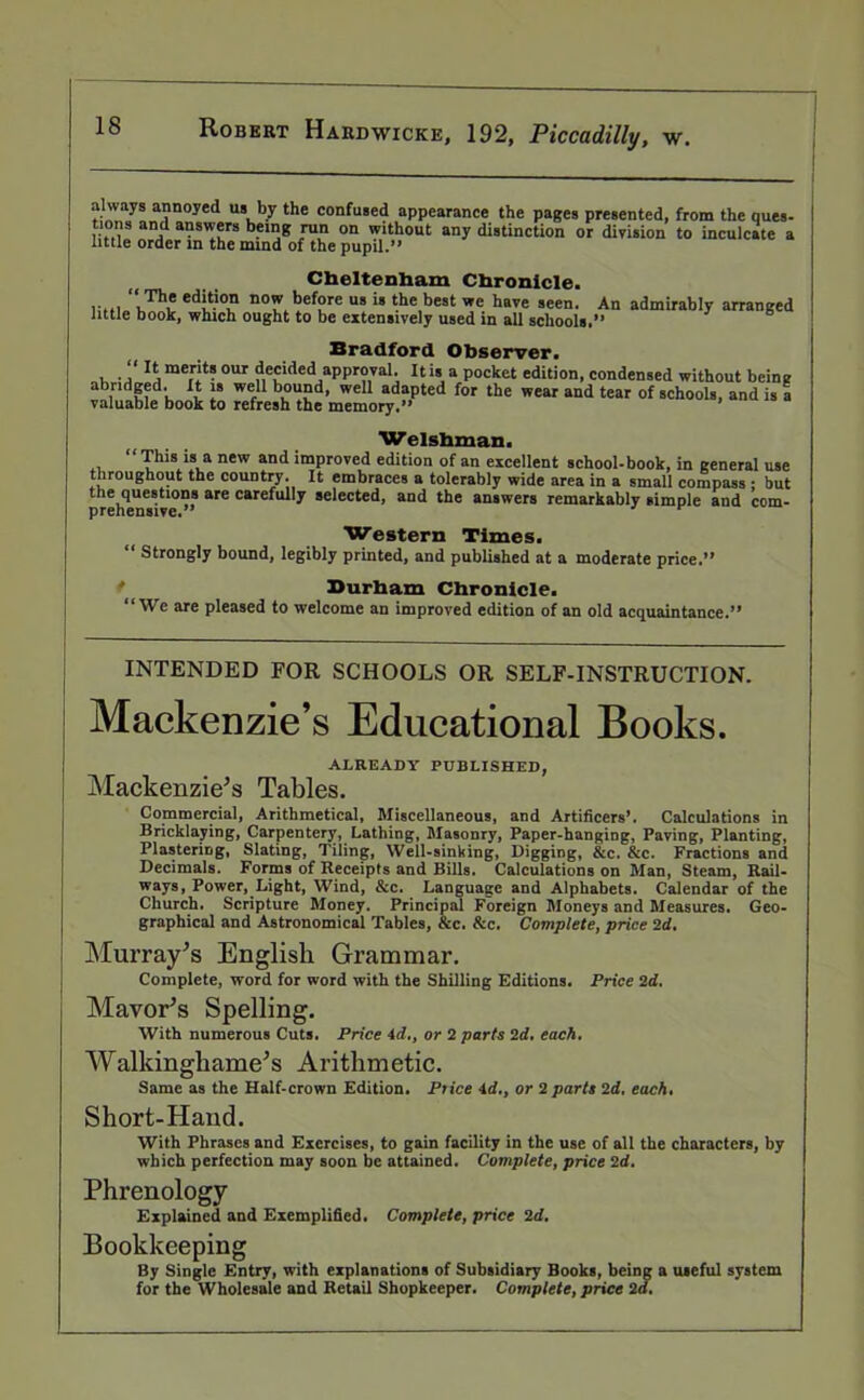 always annoyed us by the confused appearance the pages presented, from the ques- tions and answers being run on without any distinction or division to inculcate a tittle order in the mind of the pupil.” Cheltenham Chronicle. “ The edition now before us is the best we have seen, little book, which ought to be extensively used in ail schools. An admirably arranged Bradford Observer. , .rae.r't? our decided approval. Itis a pocket edition, condensed without being abridged. It is well bound, well adapted for the wear and tear of schools, and is a valuable book to refresh the memory.” ’ Welshman. This is a new and improved edition of an excellent school-book, in general use throughout the country. It embraces a tolerably wide area in a small compass ; but [ireheUe9tl° are carefully selected, and the answers remarkably simple and com- Western Times. ' Strongly bound, legibly printed, and published at a moderate price.” Durham Chronicle. “We are pleased to welcome an improved edition of an old acquaintance.” INTENDED FOR SCHOOLS OR SELF-INSTRUCTION. Mackenzie’s Educational Books. ALREADY PUBLISHED, Mackenzie’s Tables. Commercial, Arithmetical, Miscellaneous, and Artificers*. Calculations in Bricklaying, Carpentery, Lathing, Masonry, Paper-hanging, Paving, Planting, Plastering, Slating, Tiling, Well-sinking, Digging, &c. &c. Fractions and Decimals. Forms of Receipts and Bills. Calculations on Man, Steam, Rail- ways, Power, Light, Wind, &c. Language and Alphabets. Calendar of the Church. Scripture Money. Principal Foreign Moneys and Measures. Geo- graphical and Astronomical Tables, See. See. Complete, price 2d. Murray’s English Grammar. Complete, word for word with the Shilling Editions. Price 2d. Mayor’s Spelling. With numerous Cuts. Price id., or 2 parts 2d. each. Walkingliame’s Arithmetic. Same as the Half-crown Edition. Price id., or 2 parts 2d, each. Short-Hand. With Phrases and Exercises, to gain facility in the use of all the characters, by which perfection may soon be attained. Complete, price 2d. Phrenology Explained and Exemplified. Complete, price 2d. Bookkeeping By Single Entry, with explanations of Subsidiary Books, being a useful system for the Wholesale and Retail Shopkeeper. Complete, price 2d.
