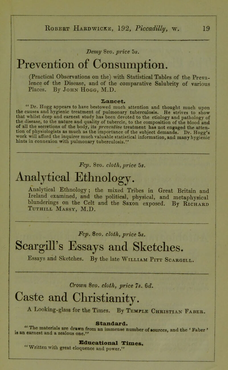 Demy 8vo. price 5s. Prevention of Consumption. (Practical Observations on the) with Statistical Tables of the Preva- lence of the Disease, and of the comparative Salubrity of various Places. By John Hogg, M.D. Xiancet. “ Dr. Hogg appears to have bestowed much attention and thought much upon the causes and hygienic treatment of pulmonary tuberculosis. He strives to show that whilst deep and earnest study has been devoted to the etiology and pathology of the disease, to the nature and quality of tubercle, to the composition of the blood and of all the secretions of the body, its preventive treatment has not engaged the atten- tion of physiologists as much as the importance of the subject demands. Dr. Hogg’s work will afford the inquirer much valuable statistical information, and many hygienic hints in connexion with pulmonary tuberculosis.” Fcp. 8vo. cloth, price 5s. Analytical Ethnology. Analytical Ethnology; the mixed Tribes in Great Britain and Ireland examined, and the political, physical, and metaphysical blunderings on the Celt and the Saxon exposed. By Richard Tuthill Massy, M.D. Fcp. 8vo. cloth, price 5s. Scargill’s Essays and Sketches. Essays and Sketches. By the late William Pitt Scargill. Crown 8vo. cloth, price 7s. 6d. Caste and Christianity. A Looking-glass for the Times. By Temple Christian Faber. Standard. . ^1C materials are drawn from an immense number of sources, and the ‘ Faber ’ is an earnest and a zealous one.” Educational Times. Written with great eloquence and power.M