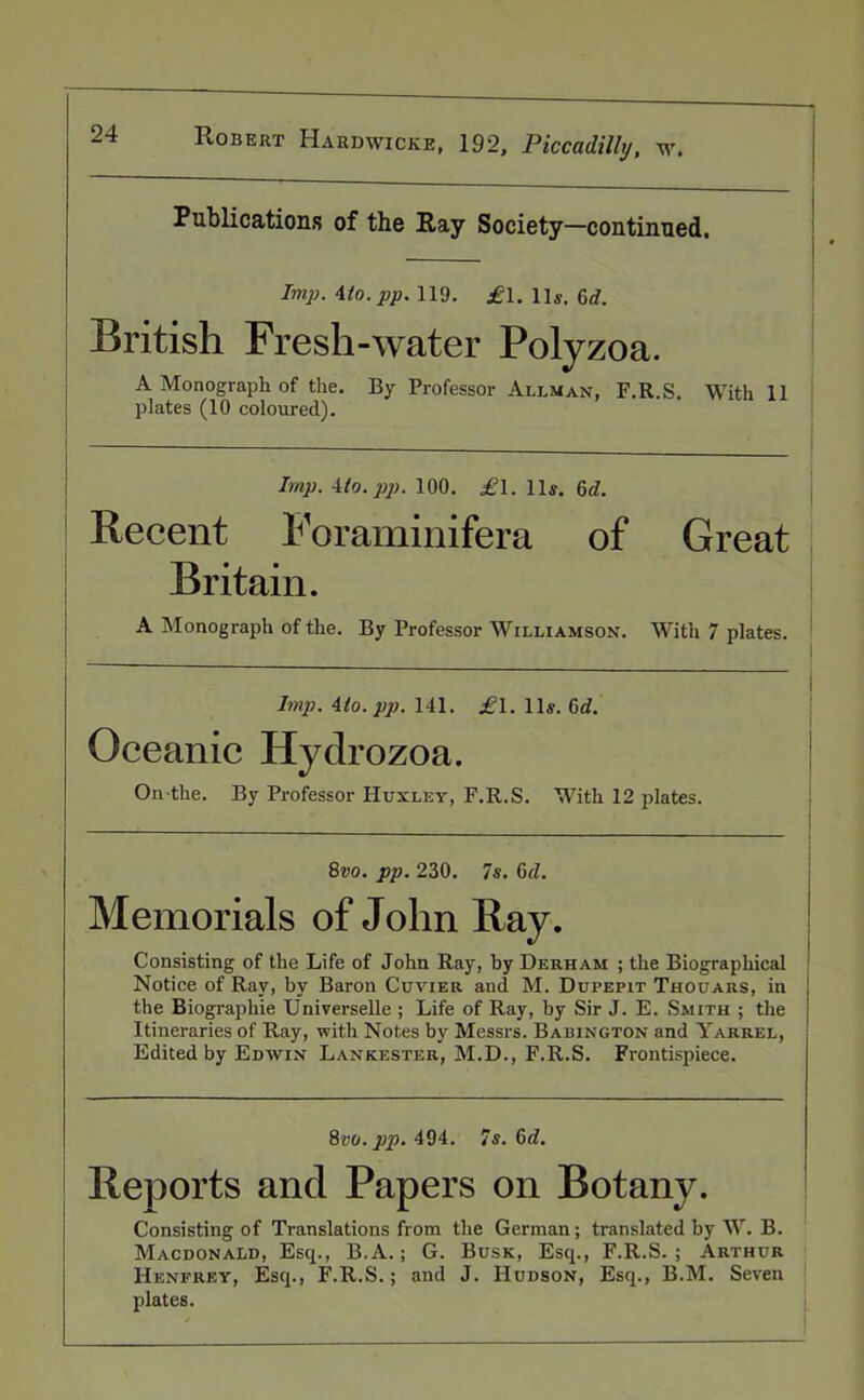 Publications of the Ray Society—continued. Imp. ito.pp. 119. £l. iis. 6rf. British Fresh-water Polyzoa. A Monograph of the. By Professor Allman, F.R.S. With 11 plates (10 coloured). Imp. 4to. pp. 100. .£1. 11s. 6d. Recent Foraminifera of Great Britain. A Monograph of the. By Professor Williamson. With 7 plates. Imp. 4(o. pp. 141. £1. 11s. 6rf. Oceanic Hydrozoa. On the. By Professor Huxley, F.R.S. With 12 plates. 8vo. pp. 230. 7s. 6d. Memorials of John Ray. Consisting of the Life of John Ray, by Derham ; the Biographical Notice of Ray, by Baron Cuvier and M. Dupepit Thouars, in j the Biographie Universelle ; Life of Ray, by Sir J. E. Smith ; the Itineraries of Ray, with Notes by Messrs. Babington and Yarrel, Edited by Edwin Lankester, M.D., F.R.S. Frontispiece. 8vo. pp. 494. 7s. 6d. Reports and Papers on Botany. Consisting of Translations from the German; translated by W. B. Macdonald, Esq., B.A.; G. Busk, Esq., F.R.S.; Arthur Henfrey, Esq., F.R.S.; and J. Hudson, Esq., B.M. Seven plates.