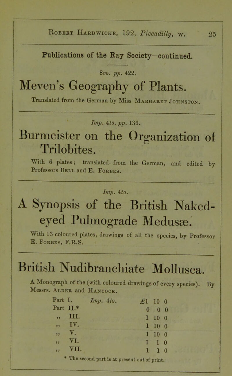 Publications of the Ray Society—continued. 8»o. jip. 422. Meven’s Geography of Plants. Translated from the German by Miss Margaret Johnston. Imp. 4to. pp. 13G. Burmeister on the Organization ot Trilobites. With 6 plates; translated from the German, and edited by Professors Bell and E. Forbes. Imp. 4to. A Synopsis of the British Naked- eyed Pulmograde Medusae. With 13 coloured plates, drawings of all the species, by Professor E. Forbes, F.R.S. British Nudibranchiate Mollusca. A Monograph of the (with coloured drawings of every species). By Messrs. Alder and Hancock. Part I. Imp. 4 to. £1 10 0 Part 11 * 0 0 0 11 III. 1 10 0 71 IV. 1 10 0 11 V. 1 10 0 11 VI. 1 1 0 11 VII. 1 1 0 * The second part is at present out of print •