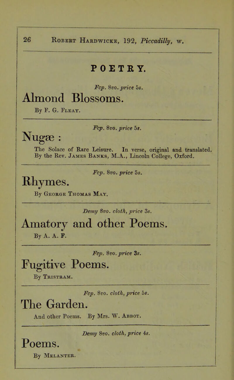 POETRY. Fcp. 8vo. price 5s. Almond Blossoms. By F. G. Fleay. Fcp. 8vo. price 5s. Nugae : The Solace of Rare Leisure. In verse, original and translated. By the Rev. James Banks, M.A., Lincoln College, Oxford. Fcp. 8vo. price 5s. Rhymes. By George Thomas May. Demy 8vo. cloth, price 3s. Amatory and other Poems. By A. A. F. Fcp. 8vo. price 3s. Fugitive Poems. By Tristram. Fcp. 8vo. cloth, price 5s. The Garden. And other Poems. By Mrs. W. Abbot. Demy 8ro, cloth, price 4s. Poems. By Melanter.