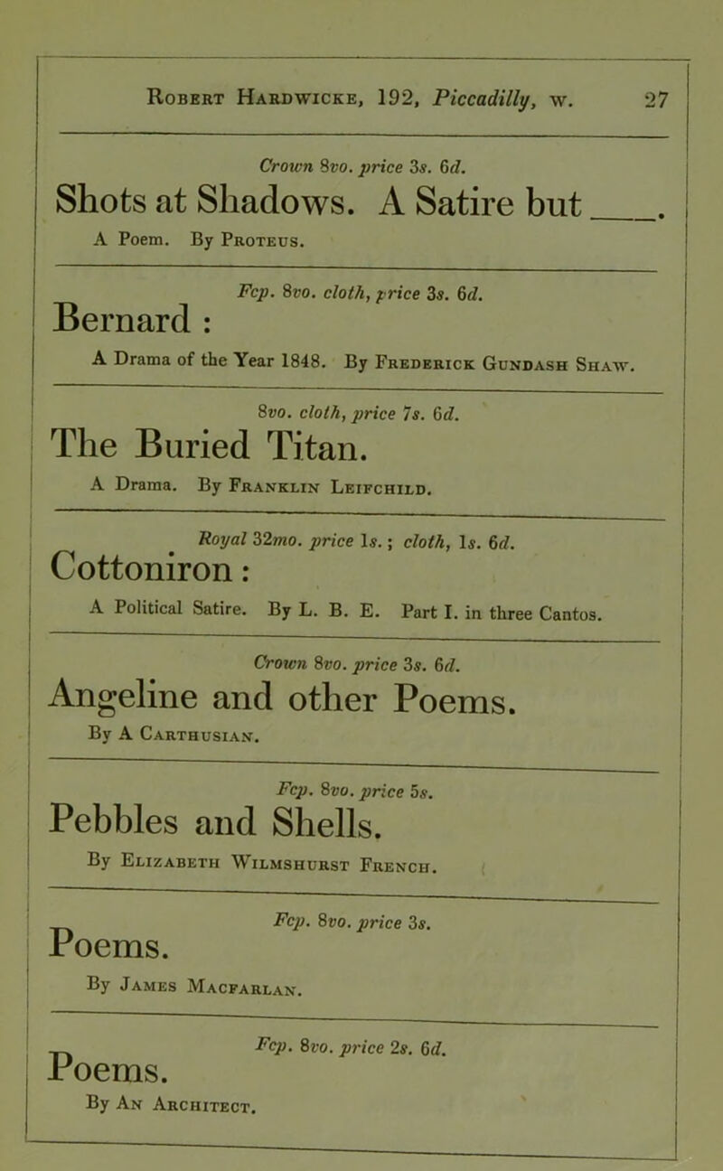 Crown Svo. price 3s. 6d. Shots at Shadows. A Satire but A Poem. By Proteus. Fcp. 8vo. cloth, price 3s. 6d. Bernard : A Drama of the Year 1848. By Frederick Gundash Shaw. 8vo. cloth, price 7s. 6d. The Buried Titan. A Drama. By Franklin Leifchild. Royal 2>2mo. price Is.; cloth, Is. 6cl. Cottoniron : A Political Satire. By L. B. E. Part I. in three Cantos. Crown 8vo. price 3s. 6(l. Angeline and other Poems. By A Carthusian. Fcp. 8vo. price 5s. Pebbles and Shells. By Elizabeth Wilmshurst French. Fcp. 8vo. price 3s. Poems. By James Macfarlan. Fcp. 8vo. price 2s. Gd. Poems. By An Architect.